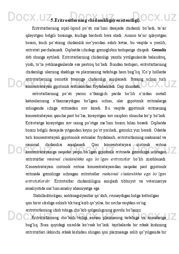 5.Eritrositlarning chidamliligi(rezistentligi). 
Eritrotsitlarning   oqsil-lipoid   po’sti   ma’lum   darajada   chidamli   bo’ladi,   ta’sir
qilayotgan   belgili   bosimga,   kuchga   bardosh   bera   oladi.   Ammo   ta’sir   qilayotgan
bosim,   kuch   po’stning   chidamlik   me’yoridan   oshib   ketsa,   bu   vaqtda   u   yorilib,
eritrotsit parchalanadi. Oqibatda ichidagi gemoglobin tashqariga chiqadi.   Gemoliz
deb   shunga   aytiladi.   Eritrotsitlarning   chidamligi   yaxshi   yetilganlarida   balandroq,
yosh, to’la yetilmaganlarida esa pastroq bo’ladi. Bundan tashqari, eritrotsitlarning
chidamligi  ularning shakliga  va  plazmaning  tarkibiga  ham   bog’liq.  Ko’p  hollarda
eritrotsitlarning   osmotik   bosimga   chidamligi   aniqlanadi.   Buning   uchun   turli
konsentratsiyali gipotonik eritmalardan foydalaniladi. Gap shundaki, 
eritrotsitlarning   po’sti   yarim   o’tkazgich   parda   bo’lib   o’zidan   metall
kationlarining   o’tkazmaydigan   bo’lgani   uchun,   ular   gipotonik   eritmalarga
solinganda   ichiga   eritmadan   suv   kiradi.   Bu   vaqtda   gipotonik   eritmaning
konsentratsiyasi qancha past bo’lsa, kirayotgan suv miqdori shuncha ko’p bo’ladi.
Eritrotsitga   kirayotgan   suv   uning   po’stiga   ma’lum   bosim   bilan   bosadi.   Oqibatda
bosim belgili darajada yitgandan keyin po’st yoriladi, gemoliz yuz beradi. Odatda
turli konsentratsiyali gipotonoik eritmalar foydalanib, eritrotsitlarning maksimal va
minimal   chidamlisi   aniqlanadi.   Qon   konsentratsiyasi   izotonik   eritma
konsentratsiyasiga   naqadar  yaqin  bo’lgan  gipotonik eritmada  gemolizga uchragan
eritrotsitlar   minimal   chidamlikka   ega   bo’lgan   eritrotsitlar   bo’lib   xisoblanadi.
Konsentratsiyasi   izotonik   eritma   konsentratsiyasidan   naqadar   past   gipotonik
eritmada   gemolizga   uchragan   eritrotsitlar   maksimal   chidamlikka   ega   bo’lgan
eritrotsitlardir.   Eritrotsitlar   chidamliligini   aniqlash   tibbiiyot   va   veterinariya
amaliyotida ma’lum amaliy ahamiyatga ega. 
 Stabillashtirilgan, antikoagulyantlar qo’shib, ivimaydigan holga keltirilgan 
qon biror idishga solinib tik turg’azib qo’yilsa, bir necha vaqtdan so’ng 
eritrotsitlarning idish tubiga cho’kib qolganligining guvohi bo’lamiz. 
Eritrotsitlarning   cho’kish   tezligi   asosan   plazmaning   tarkibiga   va   xossalariga
bog’liq.   Buni   quyidagi   misolda   ko’rsak   bo’ladi:   tajribalarda   bir   erkak   kishining
eritrotsitlari ikkinchi erkak kishidan olingan qon plazmasiga solib qo’yilganida bir 