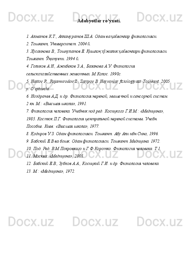 Adabyotlar  ro’yxati. 
 
1. Алматов К.Т., Алламуратов Ш.А. Одам ва ҳайвонлар физиологияси. 
2. Тошкент, Университет. 2004 й. 
3. Хусаинова В., Тошпулатов Е. Қишлоқ хўжалик ҳайвонлари физиологияси. 
Тошкент. Ўқитувчи. 1994 й. 
4. Голиков А.Н., Ажибеков З.А., Базанова А.У. Физиология 
сельскохозяйственных животных. М.Колос. 1990г. 
5. Haitov R., Rajamurodov Z., Zaripov B. Hayvonlar fiziologiyasi.  Toshkent. 2005 
y. O’qituvchi. 
6. Ноздрачев А.Д. и др. Физиология нервной, мышечной и сенсорной систем. 
2 кн. М.: «Высшая школа», 1991. 
7. Физиология человека. Учебник под ред. Косицкого Г.И.М.: «Медицина», 
1985. Костюк П.Г. Физиология центральной нервной системы. Учебн. 
Пособие. Киев: «Высшая школа», 1977. 
8. Қодиров У.З. Одам физиологияси. Тошкент. Абу Али ибн Сино, 1996. 
9. Бабский Е.В ва бошк. Одам физиологияси. Тошкент. Медицина. 1972. 
10. Под. Ред. В.М.Покровкого и Г.Ф.Коротко. Физиология человека. Т.1, 
11. Москва: «Медицина», 2001. 
12. Бабский Е.В., Зубков А.А., Косицкий Г.И. и др. Физиология человека. 
13. М.: «Медицина», 1972.  