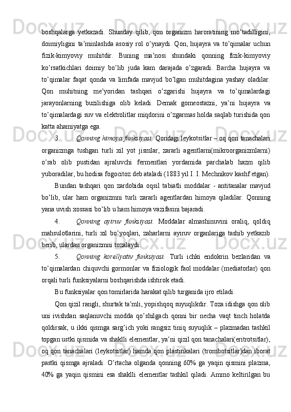 boshqalarga   yetkazadi.   Shunday   qilib,   qon   organizm   haroratining   mo’tadilligini,
doimiyligini   ta’minlashda   asosiy   rol   o’ynaydi.   Qon,   hujayra   va   to’qimalar   uchun
fizik-kimyoviy   muhitdir.   Buning   ma’nosi   shundaki   qonning   fizik-kimyoviy
ko’rsatkichlari   doimiy   bo’lib   juda   kam   darajada   o’zgaradi.   Barcha   hujayra   va
to’qimalar   faqat   qonda   va   limfada   mavjud   bo’lgan   muhitdagina   yashay   oladilar.
Qon   muhitning   me’yoridan   tashqari   o’zgarishi   hujayra   va   to’qimalardagi
jarayonlarning   buzilishiga   olib   keladi.   Demak   gomeostazni,   ya’ni   hujayra   va
to’qimalardagi suv va elektrolitlar miqdorini o’zgarmas holda saqlab turishida qon
katta ahamiyatga ega. 
3. Qonning himoya funksiyasi.   Qondagi leykotsitlar – oq qon tanachalari
organizmga   tushgan   turli   xil   yot   jismlar,   zararli   agentlarni(mikroorganizmlarni)
o’rab   olib   pustidan   ajraluvchi   fermentlari   yordamida   parchalab   hazm   qilib
yuboradilar, bu hodisa fogocitoz deb ataladi (1883 yil I. I. Mechnikov kashf etgan).
Bundan   tashqari   qon   zardobida   oqsil   tabiatli   moddalar   -   antitanalar   mavjud
bo’lib,   ular   ham   organizmni   turli   zararli   agentlardan   himoya   qiladilar.   Qonning
yana uvish xossasi bo’lib u ham himoya vazifasini bajaradi. 
4. Qonning   ayiruv   funksiyasi.   Moddalar   almashinuvini   oraliq,   qoldiq
mahsulotlarini,   turli   xil   bo’yoqlari,   zaharlarni   ayiruv   organlariga   tashib   yetkazib
berib, ulardan organizmni tozalaydi. 
5. Qonning   korellyativ   funksiyasi.   Turli   ichki   endokrin   bezlaridan   va
to’qimalardan chiquvchi gormonlar  va fiziologik faol  moddalar  (mediatorlar)  qon
orqali turli funksiyalarni boshqarishda ishtirok etadi. 
Bu funksiyalar qon tomirlarida harakat qilib turganida ijro etiladi. 
Qon qizil rangli, shurtak ta’mli, yopishqoq suyuqlikdir. Toza idishga qon olib
uni   ivishdan   saqlanuvchi   modda   qo’shilgach   qonni   bir   necha   vaqt   tinch   holatda
qoldirsak,  u  ikki  qismga  sarg’ich  yoki  rangsiz  tiniq suyuqlik  – plazmadan  tashkil
topgan ustki qismida va shaklli elementlar, ya’ni qizil qon tanachalari(eritrotsitlar),
oq qon tanachalari (leykotsitlar) hamda qon plastinkalari  (trombotsitlar)dan iborat
pastki   qismga   ajraladi.   O’rtacha   olganda   qonning   60%   ga   yaqin   qismini   plazma,
40%   ga   yaqin   qismini   esa   shaklli   elementlar   tashkil   qiladi.   Ammo   keltirilgan   bu 