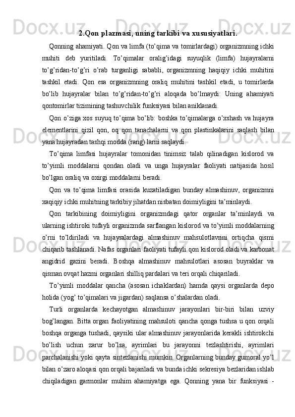 2.Qon plazmasi, uning tarkibi va xususiyatlari. 
Qonning ahamiyati. Qon va limfa (to’qima va tomirlardagi) organizmning ichki
muhiti   deb   yuritiladi.   To’qimalar   oralig’idagi   suyuqlik   (limfa)   hujayralarni
to’g’ridan-to’g’ri   o’rab   turganligi   sababli,   organizmning   haqiqiy   ichki   muhitini
tashkil   etadi.   Qon   esa   organizmning   oraliq   muhitini   tashkil   etadi,   u   tomirlarda
bo’lib   hujayralar   bilan   to’g’ridan-to’g’ri   aloqada   bo’lmaydi:   Uning   ahamiyati
qontomirlar tizimining tashuvchilik funksiyasi bilan aniklanadi. 
Qon o’ziga xos suyuq to’qima bo’lib: boshka to’qimalarga o’xshash va hujayra
elementlarini   qizil   qon,   oq   qon   tanachalarni   va   qon   plastinkalarini   saqlash   bilan
yana hujayradan tashqi modda (rang) larni saqlaydi. 
To’qima   limfasi   hujayralar   tomonidan   tinimsiz   talab   qilinadigan   kislorod   va
to’yimli   moddalarni   qondan   oladi   va   unga   hujayralar   faoliyati   natijasida   hosil
bo’lgan oraliq va oxirgi moddalarni beradi. 
Qon   va   to’qima   limfasi   orasida   kuzatiladigan   bunday   almashinuv,   organizmni
xaqiqiy ichki muhitning tarkibiy jihatdan nisbatan doimiyligini ta’minlaydi. 
Qon   tarkibining   doimiyligini   organizmdagi   qator   organlar   ta’minlaydi   va
ularning ishtiroki tufayli organizmda sarflangan kislorod va to’yimli moddalarning
o’rni   to’ldiriladi   va   hujayralardagi   almashinuv   mahsulotlavrini   ortiqcha   qismi
chiqarib tashlanadi. Nafas organlari faoliyati tufayli qon kislorod oladi va karbonat
angidrid   gazini   beradi.   Boshqa   almashinuv   mahsulotlari   asosan   buyraklar   va
qisman ovqat hazmi organlari shilliq pardalari va teri orqali chiqariladi. 
To’yimli   moddalar   qancha   (asosan   ichaklardan)   hamda   qaysi   organlarda   depo
holida (yog’ to’qimalari va jigardan) saqlansa o’shalardan oladi. 
Turli   organlarda   kechayotgan   almashinuv   jarayonlari   bir-biri   bilan   uzviy
bog’langan. Bitta organ faoliyatining mahsuloti qancha qonga tushsa u qon orqali
boshqa   organga  tushadi,   qaysiki   ular   almashinuv   jarayonlarida   kerakli   ishtirokchi
bo’lish   uchun   zarur   bo’lsa,   ayrimlari   bu   jarayonni   tezlashtirishi,   ayrimlari
parchalanishi yoki qayta sintezlanishi mumkin. Organlarning bunday gumoral yo’l
bilan o’zaro aloqasi qon orqali bajariladi va bunda ichki sekresiya bezlaridan ishlab
chiqiladigan   garmonlar   muhim   ahamiyatga   ega.   Qonning   yana   bir   funksiyasi   - 