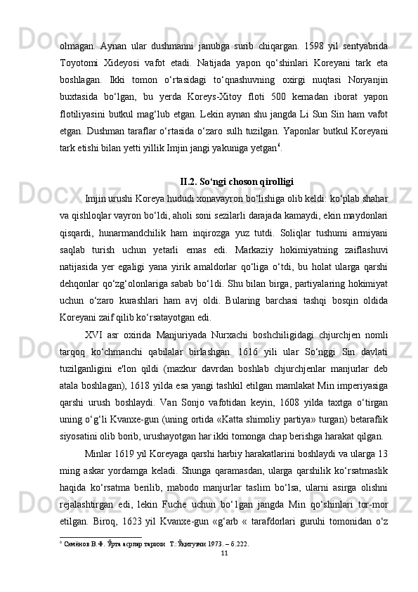 olmagan.   Aynan   ular   dushmanni   janubga   surib   chiqargan.   1598   yil   sentyabrida
Toyotomi   Xideyosi   vafot   etadi.   Natijada   yapon   qo‘shinlari   Koreyani   tark   eta
boshlagan.   Ikki   tomon   o‘rtasidagi   to‘qnashuvning   oxirgi   nuqtasi   Noryanjin
buxtasida   bo‘lgan,   bu   yerda   Koreys-Xitoy   floti   500   kemadan   iborat   yapon
flotiliyasini  butkul mag‘lub etgan. Lekin aynan shu jangda Li  Sun Sin ham  vafot
etgan. Dushman taraflar o‘rtasida o‘zaro sulh tuzilgan. Yaponlar butkul  Koreyani
tark etishi bilan yetti yillik Imjin jangi yakuniga yetgan 6
.
II.2. So‘ngi choson qirolligi
Imjin urushi Koreya hududi xonavayron bo‘lishiga olib keldi: ko‘plab shahar
va qishloqlar vayron bo‘ldi, aholi soni sezilarli darajada kamaydi, ekin maydonlari
qisqardi,   hunarmandchilik   ham   inqirozga   yuz   tutdi.   Soliqlar   tushumi   armiyani
saqlab   turish   uchun   yetarli   emas   edi.   Markaziy   hokimiyatning   zaiflashuvi
natijasida   yer   egaligi   yana   yirik   amaldorlar   qo‘liga   o‘tdi,   bu   holat   ularga   qarshi
dehqonlar qo‘zg‘olonlariga sabab bo‘1di. Shu bilan birga, partiyalaring hokimiyat
uchun   o‘zaro   kurashlari   ham   avj   oldi.   Bularing   barchasi   tashqi   bosqin   oldida
Koreyani zaif qilib ko‘rsatayotgan edi. 
XVI   asr   oxirida   Manjuriyada   Nurxachi   boshchiligidagi   chjurchjen   nomli
tarqoq   ko‘chmanchi   qabilalar   birlashgan.   1616   yili   ular   So‘nggi   Sin   davlati
tuzilganligini   e'lon   qildi   (mazkur   davrdan   boshlab   chjurchjenlar   manjurlar   deb
atala boshlagan), 1618 yilda esa yangi tashkil etilgan mamlakat Min imperiyasiga
qarshi   urush   boshlaydi.   Van   Sonjo   vafotidan   keyin,   1608   yilda   taxtga   o‘tirgan
uning o‘g‘li Kvanxe-gun (uning ortida «Katta shimoliy partiya» turgan) betaraflik
siyosatini olib borib, urushayotgan har ikki tomonga chap berishga harakat qilgan. 
Minlar 1619 yil Koreyaga qarshi harbiy harakatlarini boshlaydi va ularga 13
ming   askar   yordamga   keladi.   Shunga   qaramasdan,   ularga   qarshilik   ko‘rsatmaslik
haqida   ko‘rsatma   berilib,   mabodo   manjurlar   taslim   bo‘lsa,   ularni   asirga   olishni
rejalashtirgan   edi,   lekin   Fuche   uchun   bo‘1gan   jangda   Min   qo‘shinlari   tor-mor
etilgan.   Biroq,   1623   yil   Kvanxe-gun   «g‘arb   «   tarafdorlari   guruhi   tomonidan   o‘z
6
  Сэмёнов В.Ф. Ўрта асрлар тарихи  Т .: Ўқитувчи 1973 . –  б .222.
11