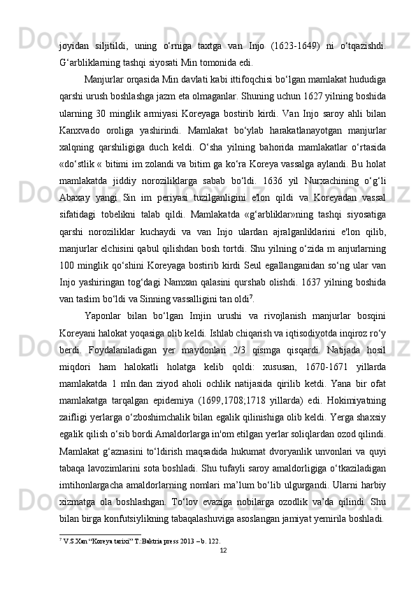 joyidan   siljitildi,   uning   o‘rniga   taxtga   van   Injo   (1623-1649)   ni   o‘tqazishdi.
G‘arbliklarning tashqi siyosati Min tomonida edi. 
Manjurlar orqasida Min davlati kabi ittifoqchisi bo‘lgan mamlakat hududiga
qarshi urush boshlashga jazm eta olmaganlar. Shuning uchun 1627 yilning boshida
ularning   30   minglik   armiyasi   Koreyaga   bostirib   kirdi.   Van   Injo   saroy   ahli   bilan
Kanxvado   oroliga   yashirindi.   Mamlakat   bo‘ylab   harakatlanayotgan   manjurlar
xalqning   qarshiligiga   duch   keldi.   O‘sha   yilning   bahorida   mamlakatlar   o‘rtasida
«do‘stlik « bitimi im zolandi va bitim ga ko‘ra Koreya vassalga aylandi. Bu holat
mamlakatda   jiddiy   noroziliklarga   sabab   bo‘ldi.   1636   yil   Nurxachining   o‘g‘li
Abaxay   yangi   Sin   im   periyasi   tuzilganligini   e'lon   qildi   va   Koreyadan   vassal
sifatidagi   tobelikni   talab   qildi.   Mamlakatda   «g‘arbliklar»ning   tashqi   siyosatiga
qarshi   noroziliklar   kuchaydi   va   van   Injo   ulardan   ajralganliklarini   e'lon   qilib,
manjurlar elchisini  qabul qilishdan bosh tortdi. Shu yilning o‘zida m anjurlarning
100  minglik  qo‘shini   Koreyaga   bostirib   kirdi   Seul   egallanganidan   so‘ng   ular   van
Injo  yashiringan   tog‘dagi  Namxan  qalasini  qurshab  olishdi.   1637  yilning  boshida
van taslim bo‘ldi va Sinning vassalligini tan oldi 7
.
Yaponlar   bilan   bo‘lgan   Imjin   urushi   va   rivojlanish   manjurlar   bosqini
Koreyani halokat yoqasiga olib keldi. Ishlab chiqarish va iqtisodiyotda inqiroz ro‘y
berdi.   Foydalaniladigan   yer   maydonlari   2/3   qismga   qisqardi.   Natijada   hosil
miqdori   ham   halokatli   holatga   kelib   qoldi:   xususan,   1670-1671   yillarda
mamlakatda   1   mln.dan   ziyod   aholi   ochlik   natijasida   qirilib   ketdi.   Yana   bir   ofat
mamlakatga   tarqalgan   epidemiya   (1699,1708;1718   yillarda)   edi.   Hokimiyatning
zaifligi yerlarga o‘zboshimchalik bilan egalik qilinishiga olib keldi. Yerga shaxsiy
egalik qilish o‘sib bordi Amaldorlarga in'om etilgan yerlar soliqlardan ozod qilindi.
Mamlakat   g‘aznasini   to‘ldirish   maqsadida   hukumat   dvoryanlik   unvonlari   va   quyi
tabaqa lavozimlarini sota boshladi. Shu tufayli saroy amaldorligiga o‘tkaziladigan
imtihonlargacha   amaldorlarning  nomlari  ma’lum   bo‘lib  ulgurgandi.  Ularni   harbiy
xizmatga   ola   boshlashgan.   To‘lov   evaziga   nobilarga   ozodlik   va’da   qilindi.   Shu
bilan birga konfutsiylikning tabaqalashuviga asoslangan jamiyat yemirila boshladi.
7
 V.S.Xan “Koreya tarixi” T.:Baktria press 2013 – b. 122.
12
