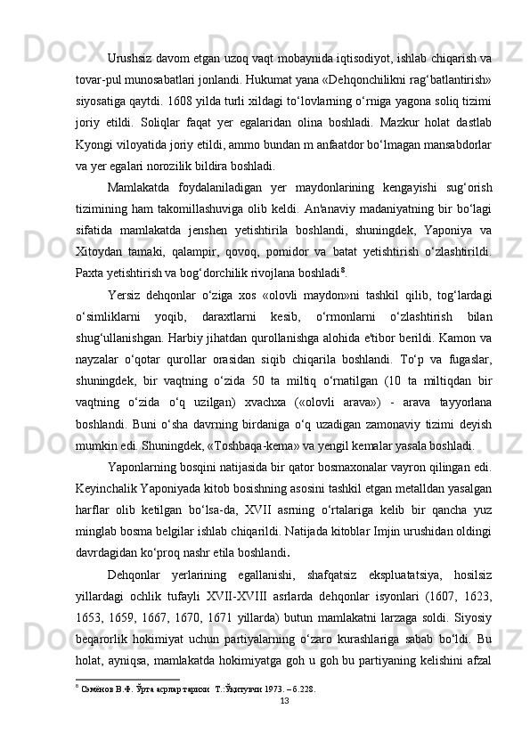 Urushsiz davom etgan uzoq vaqt mobaynida iqtisodiyot, ishlab chiqarish va
tovar-pul munosabatlari jonlandi. Hukumat yana «Dehqonchilikni rag‘batlantirish»
siyosatiga qaytdi. 1608 yilda turli xildagi to‘lovlarning o‘rniga yagona soliq tizimi
joriy   etildi.   Soliqlar   faqat   yer   egalaridan   olina   boshladi.   Mazkur   holat   dastlab
Kyongi viloyatida joriy etildi, ammo bundan m anfaatdor bo‘lmagan mansabdorlar
va yer egalari norozilik bildira boshladi. 
Mamlakatda   foydalaniladigan   yer   maydonlarining   kengayishi   sug‘orish
tizimining   ham   takomillashuviga   olib   keldi.   An'anaviy   madaniyatning   bir   bo‘lagi
sifatida   mamlakatda   jenshen   yetishtirila   boshlandi,   shuningdek,   Yaponiya   va
Xitoydan   tamaki,   qalampir,   qovoq,   pomidor   va   batat   yetishtirish   o‘zlashtirildi.
Paxta yetishtirish va bog‘dorchilik rivojlana boshladi 8
.
Yersiz   dehqonlar   o‘ziga   xos   «olovli   maydon»ni   tashkil   qilib,   tog‘lardagi
o‘simliklarni   yoqib,   daraxtlarni   kesib,   o‘rmonlarni   o‘zlashtirish   bilan
shug‘ullanishgan. Harbiy jihatdan qurollanishga alohida e'tibor berildi. Kamon va
nayzalar   o‘qotar   qurollar   orasidan   siqib   chiqarila   boshlandi.   To‘p   va   fugaslar,
shuningdek,   bir   vaqtning   o‘zida   50   ta   miltiq   o‘rnatilgan   (10   ta   miltiqdan   bir
vaqtning   o‘zida   o‘q   uzilgan)   xvachxa   («olovli   arava»)   -   arava   tayyorlana
boshlandi.   Buni   o‘sha   davrning   birdaniga   o‘q   uzadigan   zamonaviy   tizimi   deyish
mumkin edi. Shuningdek, «Toshbaqa-kema» va yengil kemalar yasala boshladi. 
Yaponlarning bosqini natijasida bir qator bosmaxonalar vayron qilingan edi.
Keyinchalik Yaponiyada kitob bosishning asosini tashkil etgan metalldan yasalgan
harflar   olib   ketilgan   bo‘lsa-da,   XVII   asrning   o‘rtalariga   kelib   bir   qancha   yuz
minglab bosma belgilar ishlab chiqarildi. Natijada kitoblar Imjin urushidan oldingi
davrdagidan ko‘proq nashr etila boshlandi .
Dehqonlar   yerlarining   egallanishi,   shafqatsiz   ekspluatatsiya,   hosilsiz
yillardagi   ochlik   tufayli   XVII-XVIII   asrlarda   dehqonlar   isyonlari   (1607,   1623,
1653,   1659,   1667,   1670,   1671   yillarda)   butun   mamlakatni   larzaga   soldi.   Siyosiy
beqarorlik   hokimiyat   uchun   partiyalarning   o‘zaro   kurashlariga   sabab   bo‘ldi.   Bu
holat, ayniqsa,  mamlakatda  hokimiyatga goh u goh bu partiyaning  kelishini  afzal
8
  Сэмёнов В.Ф. Ўрта асрлар тарихи  Т .: Ўқитувчи 1973 . –  б .228.
13