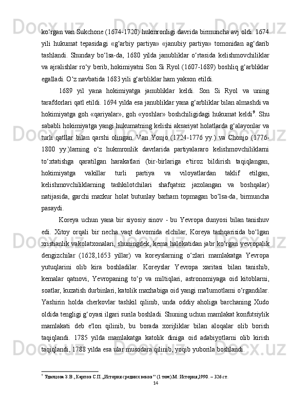 ko‘rgan van Sukchone (1674-1720) hukmronligi davrida birmuncha avj oldi. 1674
yili   hukumat   tepasidagi   «g‘arbiy   partiya»   «janubiy   partiya»   tomonidan   ag‘darib
tashlandi.   Shunday   bo‘lsa-da,   1680   yilda   janubliklar   o‘rtasida   kelishmovchiliklar
va ajralishlar ro‘y berib, hokimiyatni Son Si Ryol (1607-1689) boshliq g‘arbliklar
egalladi. O‘z navbatida   1683 yili g‘arbliklar ham yakson etildi. 
1689   yil   yana   hokimiyatga   janubliklar   keldi.   Son   Si   Ryol   va   uning
tarafdorlari qatl etildi. 1694 yilda esa janubliklar yana g‘arbliklar bilan almashdi va
hokimiyatga  goh   «qariyalar»,   goh  «yoshlar»   boshchiligidagi   hukumat   keldi 9
.  Shu
sababli hokimiyatga yangi hukumatning kelishi aksariyat holatlarda g‘alayonlar va
turli   qatllar   bilan   qarshi   olingan.   Van   Yonjo   (1724-1776   yy.)   va   Chonjo   (1776-
1800   yy.)larning   o‘z   hukmronlik   davrlarida   partiyalararo   kelishmovchiliklarni
to‘xtatishga   qaratilgan   harakatlari   (bir-birlariga   e'tiroz   bildirish   taqiqlangan,
hokimiyatga   vakillar   turli   partiya   va   viloyatlardan   taklif   etilgan,
kelishmovchiliklarning   tashkilotchilari   shafqatsiz   jazolangan   va   boshqalar)
natijasida,   garchi   mazkur   holat   butunlay   barham   topmagan   bo‘lsa-da,   birmuncha
pasaydi. 
Koreya   uchun   yana   bir   siyosiy   sinov   -   bu   Yevropa   dunyosi   bilan   tanishuv
edi.   Xitoy   orqali   bir   necha   vaqt   davomida   elchilar,   Koreya   tashqarisida   bo‘lgan
xristianlik vakolatxonalari, shuningdek, kema halokatidan jabr ko‘rgan yevropalik
dengizchilar   (1628,1653   yillar)   va   koreyslarning   o‘zlari   mamlakatga   Yevropa
yutuqlarini   olib   kira   boshladilar.   Koreyslar   Yevropa   xaritasi   bilan   tanishib,
kemalar   qatnovi,   Yevropaning   to‘p   va   miltiqlari,   astronomiyaga   oid   kitoblarni,
soatlar, kuzatish durbinlari, katolik mazhabiga oid yangi ma'lumotlami o‘rgandilar.
Yashirin   holda   cherkovlar   tashkil   qilinib,   unda   oddiy   aholiga   barchaning   Xudo
oldida tengligi g‘oyasi ilgari surila boshladi. Shuning uchun mamlakat konfutsiylik
mamlakati   deb   e'lon   qilinib,   bu   borada   xorijliklar   bilan   aloqalar   olib   borish
taqiqlandi.   1785   yilda   mamlakatga   katolik   diniga   oid   adabiyotlarni   olib   kirish
taqiqlandi, 1788 yilda esa ular musodara qilinib, yoqib yuborila boshlandi. 
9
  Удалцова З.В.,  Карпов С.П.,,История средних веков’’ (1 том).М.:История,1990. – 326. c т.
14 