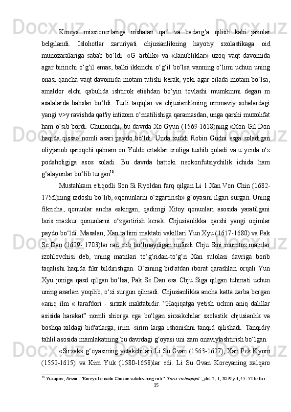 Koreys   missionerlariga   nisbatan   qatl   va   badarg‘a   qilish   kabi   jazolar
belgilandi.   Islohotlar   zaruriyati   chjusianlikning   hayotiy   sxolastikaga   oid
munozaralariga   sabab   bo‘ldi.   «G   'arblik»   va   «Janubliklar»   uzoq   vaqt   davomida
agar birinchi o‘g‘il emas, balki ikkinchi o‘g‘il bo‘lsa vanning o‘limi uchun uning
onasi qancha vaqt davomida motam tutishi kerak, yoki agar oilada motam bo‘lsa,
amaldor   elchi   qabulida   ishtirok   etishdan   bo‘yin   tovlashi   mumkinmi   degan   m
asalalarda   bahslar   bo‘ldi.   Turli   taqiqlar   va   chjusianlikning   ommaviy   sohalardagi
yangi v>y ravishda qat'iy intizom o‘rnatilishiga qaramasdan, unga qarshi muxolifat
ham o‘sib bordi. Chunonchi, bu davrda Xo Gyun (1569-1618)ning «Xon Gil Don
haqida  qissa»  nomli   asari  paydo  bo‘ldi.  Unda  xuddi   Robin  Gudni  esga  soladigan
oliyjanob qaroqchi qahram on Yuldo ertaklar oroliga tushib qoladi va u yerda o‘z
podsholigiga   asos   soladi.   Bu   davrda   hattoki   neokonfutsiychilik   ichida   ham
g‘alayonlar bo‘lib turgan 10
. 
Mustahkam e'tiqodli Son Si Ryoldan farq qilgan Li 1 Xan Von Chin (1682-
175fl)ning izdoshi bo‘lib, «qonunlarni o‘zgartirish» g‘oyasini ilgari surgan. Uning
fikricha,   qonunlar   ancha   eskirgan,   qadimgi   Xitoy   qonunlari   asosida   yaratilgani
bois   mazkur   qonunlarni   o‘zgartirish   kerak.   Chjusianlikka   qarshi   yangi   oqimlar
paydo bo‘ldi. Masalan, Xan ta'limi maktabi vakillari Yun Xyu (1617-1680) va Pak
Se Dan (1629- 1703)lar rad etib bo‘lmaydigan nufuzli Chju Sini mumtoz matnlar
izohlovchisi   deb,   uning   matnlari   to‘g‘ridan-to‘g‘ri   Xan   sulolasi   davriga   borib
taqalishi   haqida   fikr   bildirishgan.   O‘zining   bid'atdan   iborat   qarashlari   orqali   Yun
Xyu   joniga   qasd   qilgan   bo‘lsa,   Pak   Se   Dan   esa   Chju   Siga   qilgan   tuhmati   uchun
uning asarlari yoqilib, o‘zi surgun qilinadi. Chjusianlikka ancha katta zarba bergan
«aniq   ilm   «   tarafdori   -   sirxak   maktabidir.   “Haqiqatga   yetish   uchun   aniq   dalillar
asisida   harakat”   nomli   shiorga   ega   bo‘lgan   sirxakchilar   sxolastik   chjusianlik   va
boshqa   xildagi   bid'atlarga,   irim   -sirim   larga   ishonishni   tanqid   qilishadi.   Tanqidiy
tahlil asosida mamlakatning bu davrdagi g‘oyasi uni zam onaviylashtirish bo‘lgan. 
«Sirxak» g‘oyasining yetakchilari Li Su Gvan (1563-1627), Xan Pek Kyom
(1552-1615)   va   Kim   Yuk   (1580-1658)lar   edi.   Li   Su   Gvan   Koreyaning   xalqaro
10
 Yusupov, Anvar. “Koreya tarixida Choson sulolasining roli”.  Tarix va haqiqat  , jild. 2, 1, 2019 yil, 45–52-betlar.
15 