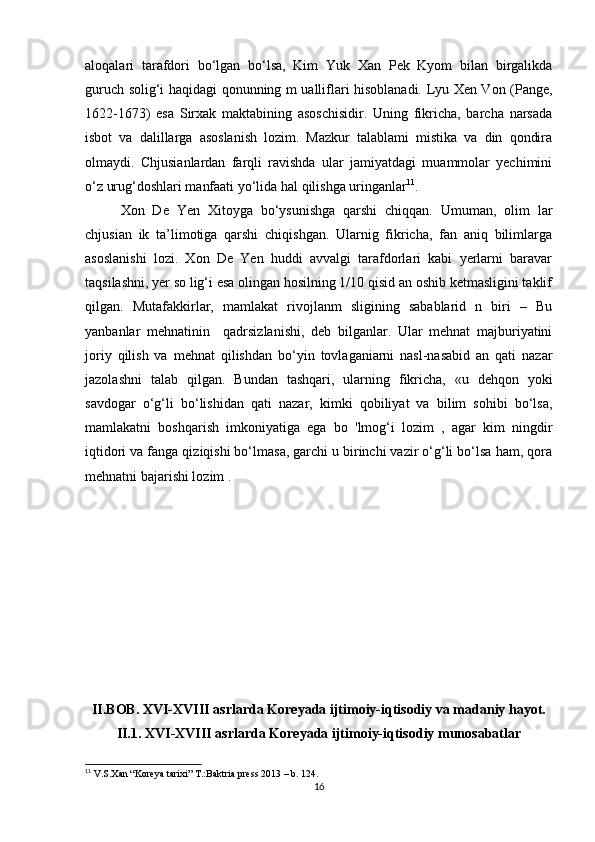 aloqalari   tarafdori   bo‘lgan   bo‘lsa,   Kim   Yuk   Xan   Pek   Kyom   bilan   birgalikda
guruch solig‘i haqidagi qonunning m ualliflari hisoblanadi. Lyu Xen Von (Pange,
1622-1673)   esa   Sirxak   maktabining   asoschisidir.   Uning   fikricha,   barcha   narsada
isbot   va   dalillarga   asoslanish   lozim.   Mazkur   talablami   mistika   va   din   qondira
olmaydi.   Chjusianlardan   farqli   ravishda   ular   jamiyatdagi   muammolar   yechimini
o‘z urug‘doshlari manfaati yo‘lida hal qilishga uringanlar 11
.
Xon   De   Yen   Xitoyga   bo‘ysunishga   qarshi   chiqqan.   Umuman,   olim   lar
chjusian   ik   ta’limotiga   qarshi   chiqishgan.   Ularnig   fikricha,   fan   aniq   bilimlarga
asoslanishi   lozi.   Xon   De   Yen   huddi   avvalgi   tarafdorlari   kabi   yerlarni   baravar
taqsilashni, yer so lig‘i esa olingan hosilning 1/10 qisid an oshib ketmasligini taklif
qilgan.   Mutafakkirlar,   mamlakat   rivojlanm   sligining   sabablarid   n   biri   –   Bu
yanbanlar   mehnatinin     qadrsizlanishi,   deb   bilganlar.   Ular   mehnat   majburiyatini
joriy   qilish   va   mehnat   qilishdan   bo‘yin   tovlaganiarni   nasl-nasabid   an   qati   nazar
jazolashni   talab   qilgan.   Bundan   tashqari,   ularning   fikricha,   «u   dehqon   yoki
savdogar   o‘g‘li   bo‘lishidan   qati   nazar,   kimki   qobiliyat   va   bilim   sohibi   bo‘lsa,
mamlakatni   boshqarish   imkoniyatiga   ega   bo   'lmog‘i   lozim   ,   agar   kim   ningdir
iqtidori va fanga qiziqishi bo‘lmasa, garchi u birinchi vazir o‘g‘li bo‘lsa ham, qora
mehnatni bajarishi lozim . 
II.BOB.  XVI-XVIII asrlarda Koreyada ijtimoiy-iqtisodiy va madaniy hayot.
II.1. XVI-XVIII asrlarda Koreyada ijtimoiy-iqtisodiy munosabatlar
11
 V.S.Xan “Koreya tarixi” T.:Baktria press 2013 – b. 124.
16 
