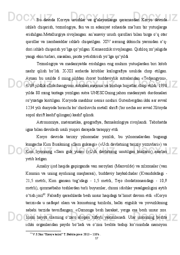 Bu   davrda   Koreya   urushlar   va   g‘alayonlarga   qaramasdan   Koryo   davrida
ishlab   chiqarish,   texnologiya,   fan   va   m   adaniyat   sohasida   ma’lum   bir   yutuqlarga
erishilgan.Metallurgiya rivojlangan: an’anaviy urush qurollari bilan birga o‘q otar
qurollar   va   zambaraklar   ishlab   chiqarilgan.   XIV   asrning   ikkinchi   yarmidan   o‘q-
dori ishlab chiqarish yo‘lga qo‘yilgan. Kemasozlik rivojlangan. Qishloq xo‘jaligida
yangi ekin turlari, masalan, paxta yetishtirish yo‘lga qo‘yildi. 
Texnologiya   va   madaniyatda   erishilgan   eng   muhim   yutuqlardan   biri   kitob
nashr   qilish   bo‘ldi.   X-XII   asrlarda   kitoblar   ksilografiya   usulida   chop   etilgan.
Aynan   bu   usulda   6   ming   jilddan   iborat   buddaviylik   sutralaridan   «Tedjangyon»,
4769 jildlik «Sokchangyon» sutralari majmui va boshqa hujjatlar chop etildi. 1996
yilda 80 ming taxtaga yozilgan sutra UNESCOning jahon madaniyati durdonalari
ro‘yxatiga kiritilgan. Koryoda mashhur nemis noshiri Gutenbergdan ikki asr avval
1234 yili dunyoda birinchi ko‘chiriluvchi metall shrift (bir necha asr avval Xitoyda
sopol shrift kashf qilingan) kashf qilindi. 
Astronomiya, matematika,  geografiya, farmakologiya  rivojlandi.  Tabobatda
igna bilan davolash usuli yuqori darajada taraqqiy etdi. 
Koryo   davrida   tarixiy   yilnomalar   yozildi,   bu   yilnomalardan   bugungi
kungacha Kim Busikning «Sam guksagi» («Uch davlatning tarixiy yozuvlari») va
Kim   Iryonning   «Sam   guk   yusa»   («Uch   davlatning   unutilgan   kunlari»)   asarlari
yetib kelgan. 
Amaliy ijod haqida gapirganda van saroylari (Manvolde) va xilxonalar (van
Konmin   va   uning   ayolining   maqbarasi),   buddaviy   haykalchalar   (Kvandokdagi   -
21,5   metrli,   Kim   gansan   tog‘idagi   -   1,5   metrli,   Tejo   ibodatxonasidagi   -   10,9
metrli), qimmatbaho toshlardan turli buyumlar, chinni idishlar yasalganligini aytib
o‘tish joiz 12
. Falsafiy qarashlarda besh unsur haqidagi ta’limot davom etdi. «Koryo
tarixi»da   u   nafaqat   olam   va   koinotning   tuzilishi,   balki   ezgulik   va   yovuzlikning
sababi   tarzida   tavsiflangan:   «Osmonga   besh   harakat,   yerga   esa   besh   unsur   xos.
Inson   hayoti   ularning   o‘zaro   aloqasi   tufayli   yakunlanadi.   Ular   insonning   beshta
ichki   organlaridan   paydo   bo‘ladi   va   o‘zini   beshta   tashqi   ko‘rinishda   namoyon
12
 V.S.Xan “Koreya tarixi” T.:Baktria press 2013 – 110 b.. 
17 