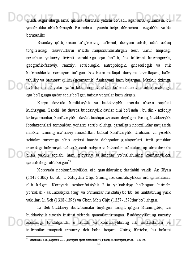 qiladi. Agar ularga amal  qilinsa, barchasi yaxshi  bo‘ladi, agar amal qilinmasa, bu
yaxshilikka   olib   kelmaydi.   Birinchisi   -   yaxshi   belgi,   ikkinchisi   -   ezgulikka   va’da
bermaslik».
Shunday   qilib,   inson   to‘g‘risidagi   ta’limot,   dunyoni   bilish,   odob   axloq
to‘g‘risidagi   tasavvurlarni   o‘zida   mujassamlashtirgan   besh   unsur   haqidagi
qarashlar   yakuniy   tizimli   xarakterga   ega   bo‘lib,   bu   ta’limot   kosmogonik,
geografik-fazoviy,   ramziy,   sotsiologik,   antropologik,   gnoseologik   va   etik
ko‘rinishlarda   namoyon   bo‘lgan.   Bu   tizim   nafaqat   dunyoni   tavsiflagan,   balki
tahliliy   va   bashorat   qilish   (geomantik)   funksiyani   ham   bajargan.   Mazkur   tizimga
turli-tuman   ashyolar,   ya’ni   tabiatning   dahshatli   ko‘rinishlaridan   tortib,   makonga
ega bo‘lgunga qadar sodir bo‘lgan tarixiy voqealar ham kirgan. 
Koryo   davrida   konfutsiylik   va   buddaviylik   orasida   o‘zaro   raqobat
kuchaygan. Garchi, bu davrda buddaviylik davlat  dini  bo‘lsada , bu din - axloqiy
tarbiya manbai, konfutsiylik - davlat boshqaruvi asosi deyilgan. Biroq, buddaviylik
ibodatxonalari   tomonidan   yerlarni   tortib   olishga   qaratilgan   noroziliklar   natijasida
mazkur   dinning   ma’naviy   muxoliflari   butkul   konfutsiylik,   daotsizm   va   yeretik
sektalar   tomoniga   o‘tib   ketishi   hamda   dehqonlar   g‘alayonlari,   turli   guruhlar
orasidagi   hokimiyat   uchun   kurash   natijasida   hukmdor   sulolalarning   almashinishi
bilan   yakun   topishi   ham   g‘oyaviy   ta’limotlar   yo‘nalishining   konfutsiylikka
qaratilishiga olib kelgan 13
.
Koreyada   neokonfutsiylikka   oid   qarashlarning   dastlabki   vakili   An   Xyan
(1243-1306)   bo‘lib,   u   Xitoydan   Chju   Sining   neokonfutsiylikka   oid   qarashlarini
olib   kelgan.   Koreyada   neokonfutsiylik   2   ta   yo‘nalishga   bo‘lingan:   birinchi
yo‘nalish - sallimxakpxa (tog‘ va o‘rmonlar maktabi) bo‘lib, bu maktabning yirik
vakillari Li Sek (1328-1396) va Chon Mon Chju (1337-1392)lar bo‘lishgan. 
Li   Sek   buddaviy   ibodatxonalar   boyligini   tanqid   qilgan   Shuningdek,   uni
buddaviyiik   siyosiy   institut   sifatida   qanoatlantirmagan.   Buddaviylikning   nazariy
asoslariga   to‘xtalganda,   u   Budda   va   konfutsiylikning   ilk   sarchashmasi   va
ta’limotlar   maqsadi   umumiy   deb   baho   bergan.   Uning   fikricha,   bu   holatni
13
  Удалцова З.В.,  Карпов С.П.,,История средних веков’’ (1 том).М.:История,1990. – 320. c т.
18 