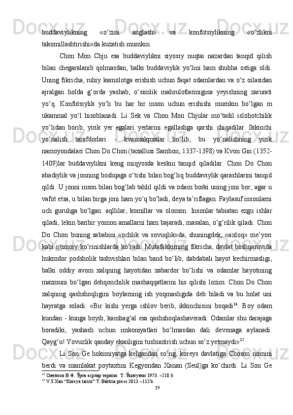 buddaviylikning   «o‘zini   anglash»   va   konfutsiylikning   «o‘zlikni
takomillashtirishi»da kuzatish mumkin. 
Chon   Mon   Chju   esa   buddaviylikni   siyosiy   nuqtai   nazardan   tanqid   qilish
bilan   chegaralanib   qolmasdan,   balki   buddaviylik   yo‘lini   ham   shubha   ostiga   oldi.
Uning fikricha, ruhiy kamolotga erishish uchun faqat odamlardan va o‘z oilasidan
ajralgan   holda   g‘orda   yashab,   o‘simlik   mahsulotlarinigina   yeyishning   zarurati
yo‘q.   Konfutsiylik   yo‘li   bu   har   bir   inson   uchun   erishishi   murnkin   bo‘lgan   m
ukammal   yo‘l   hisoblanadi.   Li   Sek   va   Chon   Mon   Chjular   mo‘tadil   islohotchilik
yo‘lidan   borib,   yirik   yer   egalari   yerlarini   egallashga   qarshi   chiqadilar.   Ikkinchi
yo‘nalish   tarafdorlari   -   kvanxakpxalar   bo‘lib,   bu   yo‘nalishning   yirik
namoyondalari Chon Do Chon (taxallusi Sambon, 1337-1398) va Kvon Gin (1352-
1409)lar   buddaviylikni   keng   miqyosda   keskin   tanqid   qiladilar.   Chon   Do   Chon
abadiylik va jonning boshqaga o‘tishi bilan bog‘liq buddaviylik qarashlarini tanqid
qildi. U jonni inson bilan bog‘lab tahlil qildi va odam borki uning joni bor, agar u
vafot etsa, u bilan birga joni ham yo‘q bo‘ladi, deya ta’riflagan. Faylasuf insonlarni
uch   guruhga   bo‘lgan:   aqllilar,   komillar   va   olomon.   Insonlar   tabiatan   ezgu   ishlar
qiladi, lekin baribir yomon amallarni ham bajaradi, masalan, o‘g‘rilik qiladi. Chon
Do   Chon   buning   sababini   «ochlik   va   sovuqlik»da,   shuningdek,   «axloq»   me’yori
kabi ijtimoiy ko‘rinishlarda ko‘radi. Mutafakkirning fikricha, davlat boshqaruvida
hukmdor  podsholik  tashvishlari  bilan band bo‘Iib, dabdabali  hayot  kechirmasligi,
balki   oddiy   avom   xalqning   hayotidan   xabardor   bo‘lishi   va   odamlar   hayotining
mazmuni   bo‘lgan   dehqonchilik  mashaqqatlarini   his   qilishi   lozim.   Chon   Do  Chon
xalqning   qashshoqligini   boylarning   ish   yoqmasligida   deb   biladi   va   bu   holat   uni
hayratga   soladi:   «Bir   kishi   yerga   ishlov   berib,   ikkinchisini   boqadi 14
.   Boy   odam
kundan - kunga boyib, kambag‘al esa qashshoqlashaveradi. Odamlar shu darajaga
boradiki,   yashash   uchun   imkoniyatlari   bo‘lmasdan   dali   devonaga   aylanadi.
Qayg‘u! Yovuzlik qanday ekanligini tushuntirish uchun so‘z yetmaydi» 15
.
Li   Son   Ge   hokimiyatga   kelgandan   so‘ng,   koreys   davlatiga   Choson   nomini
berdi   va   mamlakat   poytaxtini   Kegyondan   Xanan   (Seul)ga   ko‘chirdi.   Li   Son   Ge
14
  Сэмёнов В.Ф. Ўрта асрлар тарихи  Т .: Ўқитувчи 1973 . –218 б.
15
 V.S.Xan “Koreya tarixi” T.:Baktria press 2013 –112 b.
19