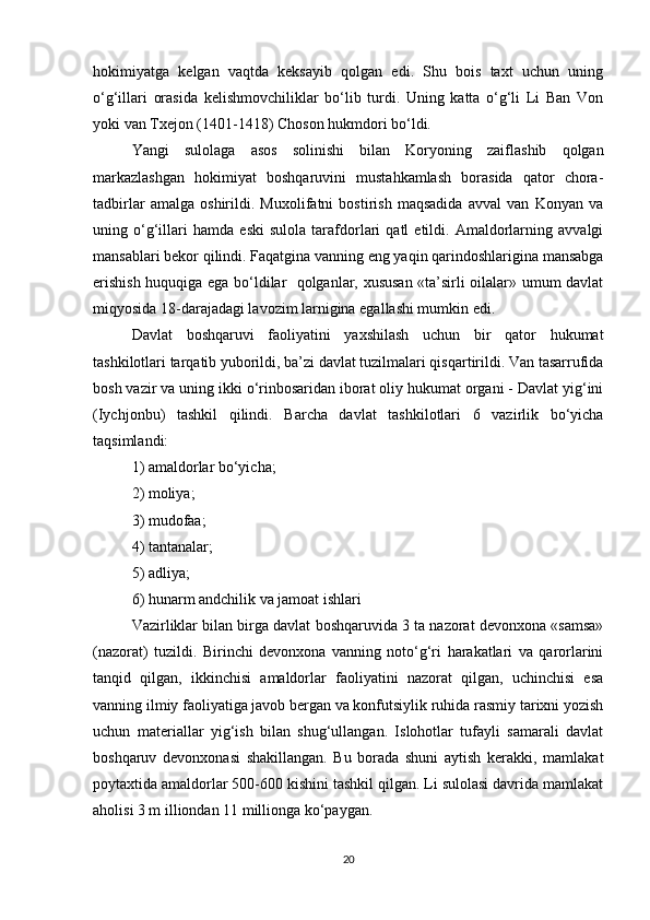 hokimiyatga   kelgan   vaqtda   keksayib   qolgan   edi.   Shu   bois   taxt   uchun   uning
o‘g‘illari   orasida   kelishmovchiliklar   bo‘lib   turdi.   Uning   katta   o‘g‘li   Li   Ban   Von
yoki van Txejon (1401-1418) Choson hukmdori bo‘ldi. 
Yangi   sulolaga   asos   solinishi   bilan   Koryoning   zaiflashib   qolgan
markazlashgan   hokimiyat   boshqaruvini   mustahkamlash   borasida   qator   chora-
tadbirlar   amalga   oshirildi.   Muxolifatni   bostirish   maqsadida   avval   van   Konyan   va
uning   o‘g‘illari   hamda   eski   sulola   tarafdorlari   qatl   etildi.   Amaldorlarning   avvalgi
mansablari bekor qilindi. Faqatgina vanning eng yaqin qarindoshlarigina mansabga
erishish huquqiga ega bo‘ldilar   qolganlar, xususan «ta’sirli oilalar» umum davlat
miqyosida 18-darajadagi lavozim larnigina egallashi mumkin edi. 
Davlat   boshqaruvi   faoliyatini   yaxshilash   uchun   bir   qator   hukumat
tashkilotlari tarqatib yuborildi, ba’zi davlat tuzilmalari qisqartirildi. Van tasarrufida
bosh vazir va uning ikki o‘rinbosaridan iborat oliy hukumat organi - Davlat yig‘ini
(Iychjonbu)   tashkil   qilindi.   Barcha   davlat   tashkilotlari   6   vazirlik   bo‘yicha
taqsimlandi: 
1) amaldorlar bo‘yicha; 
2) moliya; 
3) mudofaa; 
4) tantanalar; 
5) adliya; 
6) hunarm andchilik va jamoat ishlari
Vazirliklar bilan birga davlat boshqaruvida 3 ta nazorat devonxona «samsa»
(nazorat)   tuzildi.   Birinchi   devonxona   vanning   noto‘g‘ri   harakatlari   va   qarorlarini
tanqid   qilgan,   ikkinchisi   amaldorlar   faoliyatini   nazorat   qilgan,   uchinchisi   esa
vanning ilmiy faoliyatiga javob bergan va konfutsiylik ruhida rasmiy tarixni yozish
uchun   materiallar   yig‘ish   bilan   shug‘ullangan.   Islohotlar   tufayli   samarali   davlat
boshqaruv   devonxonasi   shakillangan.   Bu   borada   shuni   aytish   kerakki,   mamlakat
poytaxtida amaldorlar 500-600 kishini tashkil qilgan. Li sulolasi davrida mamlakat
aholisi 3 m illiondan 11 millionga ko‘paygan. 
20 