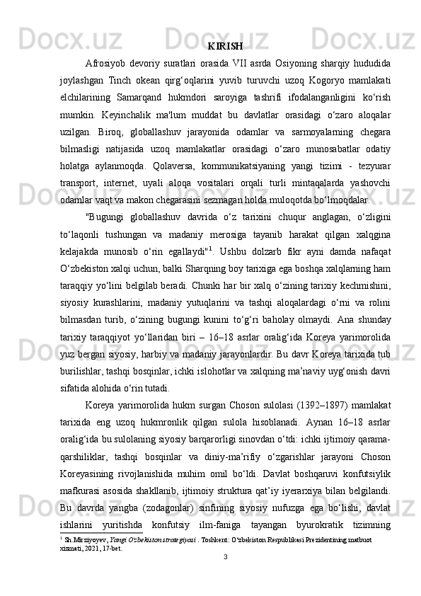 KIRISH
Afrosiyob   devoriy   suratlari   orasida   VII   asrda   Osiyoning   sharqiy   hududida
joylashgan   Tinch   okean   qirg‘oqlarini   yuvib   turuvchi   uzoq   Kogoryo   mamlakati
elchilarining   Samarqand   hukmdori   saroyiga   tashrifi   ifodalanganligini   ko‘rish
mumkin.   Keyinchalik   ma'lum   muddat   bu   davlatlar   orasidagi   o‘zaro   aloqalar
uzilgan.   Biroq,   globallashuv   jarayonida   odamlar   va   sarmoyalarning   chegara
bilmasligi   natijasida   uzoq   mamlakatlar   orasidagi   o‘zaro   munosabatlar   odatiy
holatga   aylanmoqda.   Qolaversa,   kommunikatsiyaning   yangi   tizimi   -   tezyurar
transport,   internet,   uyali   aloqa   vositalari   orqali   turli   mintaqalarda   yashovchi
odamlar vaqt va makon chegarasini sezmagan holda muloqotda bo‘lmoqdalar. 
"Bugungi   globallashuv   davrida   o‘z   tarixini   chuqur   anglagan,   o‘zligini
to‘laqonli   tushungan   va   madaniy   merosiga   tayanib   harakat   qilgan   xalqgina
kelajakda   munosib   o‘rin   egallaydi" 1
.   Ushbu   dolzarb   fikr   ayni   damda   nafaqat
O‘zbekiston xalqi uchun, balki Sharqning boy tarixiga ega boshqa xalqlarning ham
taraqqiy yo‘lini belgilab beradi. Chunki har bir xalq o‘zining tarixiy kechmishini,
siyosiy   kurashlarini,   madaniy   yutuqlarini   va   tashqi   aloqalardagi   o‘rni   va   rolini
bilmasdan   turib,   o‘zining   bugungi   kunini   to‘g‘ri   baholay   olmaydi.   Ana   shunday
tarixiy   taraqqiyot   yo‘llaridan   biri   –   16–18   asrlar   oralig‘ida   Koreya   yarimorolida
yuz bergan siyosiy, harbiy va madaniy jarayonlardir. Bu davr Koreya tarixida tub
burilishlar, tashqi bosqinlar, ichki islohotlar va xalqning ma’naviy uyg‘onish davri
sifatida alohida o‘rin tutadi.
Koreya   yarimorolida   hukm   surgan   Choson   sulolasi   (1392–1897)   mamlakat
tarixida   eng   uzoq   hukmronlik   qilgan   sulola   hisoblanadi.   Aynan   16–18   asrlar
oralig‘ida bu sulolaning siyosiy barqarorligi sinovdan o‘tdi: ichki ijtimoiy qarama-
qarshiliklar,   tashqi   bosqinlar   va   diniy-ma’rifiy   o‘zgarishlar   jarayoni   Choson
Koreyasining   rivojlanishida   muhim   omil   bo‘ldi.   Davlat   boshqaruvi   konfutsiylik
mafkurasi  asosida shakllanib, ijtimoiy struktura qat’iy iyerarxiya bilan belgilandi.
Bu   davrda   yangba   (zodagonlar)   sinfining   siyosiy   nufuzga   ega   bo‘lishi,   davlat
ishlarini   yuritishda   konfutsiy   ilm-faniga   tayangan   byurokratik   tizimning
1
 Sh.Mirziyoyev,  Yangi O'zbekiston strategiyasi  . Toshkent: O‘zbekiston Respublikasi Prezidentining matbuot 
xizmati, 2021, 17-bet. 
3 