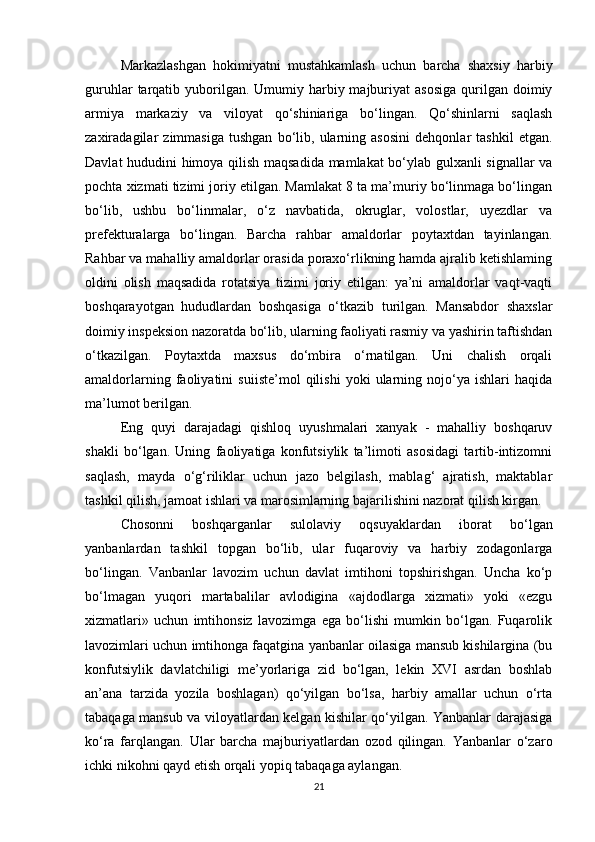 Markazlashgan   hokimiyatni   mustahkamlash   uchun   barcha   shaxsiy   harbiy
guruhlar   tarqatib  yuborilgan.  Umumiy harbiy majburiyat  asosiga  qurilgan doimiy
armiya   markaziy   va   viloyat   qo‘shiniariga   bo‘lingan.   Qo‘shinlarni   saqlash
zaxiradagilar   zimmasiga   tushgan   bo‘lib,   ularning   asosini   dehqonlar   tashkil   etgan.
Davlat hududini himoya qilish maqsadida mamlakat bo‘ylab gulxanli signallar va
pochta xizmati tizimi joriy etilgan. Mamlakat 8 ta ma’muriy bo‘linmaga bo‘lingan
bo‘lib,   ushbu   bo‘linmalar,   o‘z   navbatida,   okruglar,   volostlar,   uyezdlar   va
prefekturalarga   bo‘lingan.   Barcha   rahbar   amaldorlar   poytaxtdan   tayinlangan.
Rahbar va mahalliy amaldorlar orasida poraxo‘rlikning hamda ajralib ketishlaming
oldini   olish   maqsadida   rotatsiya   tizimi   joriy   etilgan:   ya’ni   amaldorlar   vaqt-vaqti
boshqarayotgan   hududlardan   boshqasiga   o‘tkazib   turilgan.   Mansabdor   shaxslar
doimiy inspeksion nazoratda bo‘lib, ularning faoliyati rasmiy va yashirin taftishdan
o‘tkazilgan.   Poytaxtda   maxsus   do‘mbira   o‘rnatilgan.   Uni   chalish   orqali
amaldorlarning   faoliyatini   suiiste’mol   qilishi   yoki   ularning   nojo‘ya   ishlari   haqida
ma’lumot berilgan. 
Eng   quyi   darajadagi   qishloq   uyushmalari   xanyak   -   mahalliy   boshqaruv
shakli   bo‘lgan.   Uning   faoliyatiga   konfutsiylik   ta’limoti   asosidagi   tartib-intizomni
saqlash,   mayda   o‘g‘riliklar   uchun   jazo   belgilash,   mablag‘   ajratish,   maktablar
tashkil qilish, jamoat ishlari va marosimlarning bajarilishini nazorat qilish kirgan.
Chosonni   boshqarganlar   sulolaviy   oqsuyaklardan   iborat   bo‘lgan
yanbanlardan   tashkil   topgan   bo‘lib,   ular   fuqaroviy   va   harbiy   zodagonlarga
bo‘lingan.   Vanbanlar   lavozim   uchun   davlat   imtihoni   topshirishgan.   Uncha   ko‘p
bo‘lmagan   yuqori   martabalilar   avlodigina   «ajdodlarga   xizmati»   yoki   «ezgu
xizmatlari»   uchun   imtihonsiz   lavozimga   ega   bo‘lishi   mumkin   bo‘lgan.   Fuqarolik
lavozimlari uchun imtihonga faqatgina yanbanlar oilasiga mansub kishilargina (bu
konfutsiylik   davlatchiligi   me’yorlariga   zid   bo‘lgan,   lekin   XVI   asrdan   boshlab
an’ana   tarzida   yozila   boshlagan)   qo‘yilgan   bo‘lsa,   harbiy   amallar   uchun   o‘rta
tabaqaga mansub va viloyatlardan kelgan kishilar qo‘yilgan. Yanbanlar darajasiga
ko‘ra   farqlangan.   Ular   barcha   majburiyatlardan   ozod   qilingan.   Yanbanlar   o‘zaro
ichki nikohni qayd etish orqali yopiq tabaqaga aylangan. 
21 