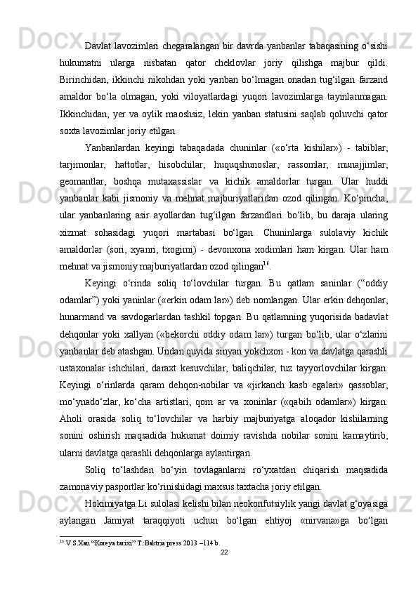 Davlat lavozimlari chegaralangan bir davrda yanbanlar tabaqasining o‘sishi
hukumatni   ularga   nisbatan   qator   cheklovlar   joriy   qilishga   majbur   qildi.
Birinchidan,   ikkinchi   nikohdan   yoki   yanban   bo‘lmagan   onadan   tug‘ilgan   farzand
amaldor   bo‘la   olmagan,   yoki   viloyatlardagi   yuqori   lavozimlarga   tayinlanmagan.
Ikkinchidan,   yer   va   oylik   maoshsiz,   lekin   yanban   statusini   saqlab   qoluvchi   qator
soxta lavozimlar joriy etilgan. 
Yanbanlardan   keyingi   tabaqadada   chuninlar   («o‘rta   kishilar»)   -   tabiblar,
tarjimonlar,   hattotlar,   hisobchilar,   huquqshunoslar,   rassomlar,   munajjimlar,
geomantlar,   boshqa   mutaxassislar   va   kichik   amaldorlar   turgan.   Ular   huddi
yanbanlar   kabi   jismoniy   va   mehnat   majburiyatlaridan   ozod   qilingan.   Ko‘pincha,
ular   yanbanlaring   asir   ayollardan   tug‘ilgan   farzandlari   bo‘lib,   bu   daraja   ularing
xizmat   sohasidagi   yuqori   martabasi   bo‘lgan.   Chuninlarga   sulolaviy   kichik
amaldorlar   (sori,   xyanri,   txogimi)   -   devonxona   xodimlari   ham   kirgan.   Ular   ham
mehnat va jismoniy majburiyatlardan ozod qilingan 16
. 
Keyingi   o‘rinda   soliq   to‘lovchilar   turgan.   Bu   qatlam   saninlar   (“oddiy
odamlar”) yoki yaninlar («erkin odam lar») deb nomlangan. Ular erkin dehqonlar,
hunarmand   va   savdogarlardan   tashkil   topgan.   Bu   qatlamning   yuqorisida   badavlat
dehqonlar   yoki   xallyan   («bekorchi   oddiy   odam   lar»)   turgan   bo‘lib,   ular   o‘zlarini
yanbanlar deb atashgan. Undan quyida sinyan yokchxon - kon va davlatga qarashli
ustaxonalar   ishchilari,   daraxt   kesuvchilar,   baliqchilar,   tuz   tayyorlovchilar   kirgan.
Keyingi   o‘rinlarda   qaram   dehqon-nobilar   va   «jirkanch   kasb   egalari»   qassoblar,
mo‘ynado‘zlar,   ko‘cha   artistlari,   qom   ar   va   xoninlar   («qabih   odamlar»)   kirgan.
Aholi   orasida   soliq   to‘lovchilar   va   harbiy   majburiyatga   aloqador   kishilarning
sonini   oshirish   maqsadida   hukumat   doimiy   ravishda   nobilar   sonini   kamaytirib,
ularni davlatga qarashli dehqonlarga aylantirgan. 
Soliq   to‘lashdan   bo‘yin   tovlaganlarni   ro‘yxatdan   chiqarish   maqsadida
zamonaviy pasportlar ko‘rinishidagi maxsus taxtacha joriy etilgan.
Hokimiyatga Li sulolasi kelishi bilan neokonfutsiylik yangi davlat g‘oyasiga
aylangan   Jamiyat   taraqqiyoti   uchun   bo‘lgan   ehtiyoj   «nirvana»ga   bo‘lgan
16
 V.S.Xan “Koreya tarixi” T.:Baktria press 2013 –114 b.
22 