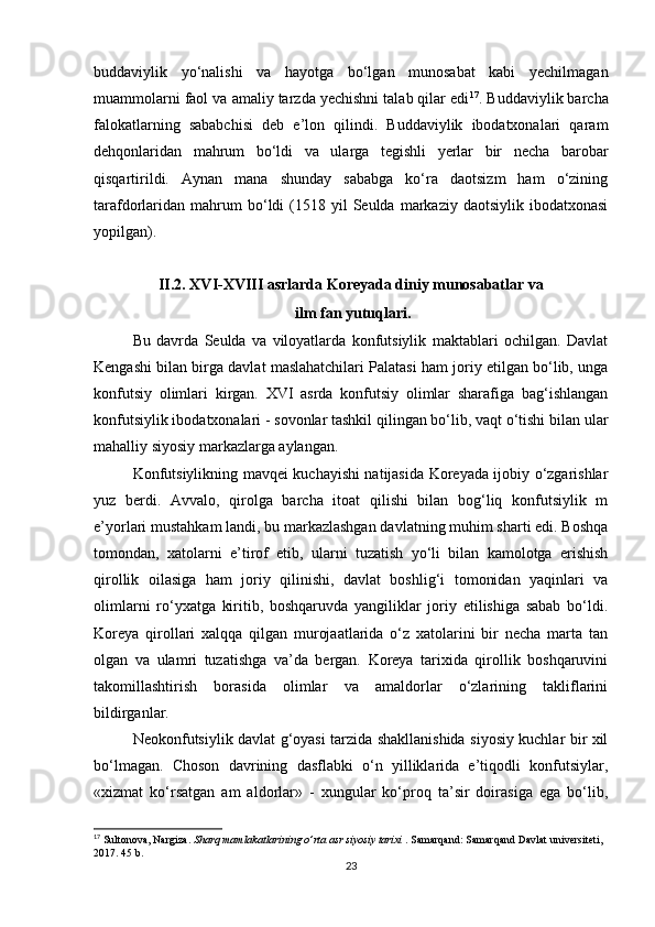 buddaviylik   yo‘nalishi   va   hayotga   bo‘lgan   munosabat   kabi   yechilmagan
muammolarni faol va amaliy tarzda yechishni talab qilar edi 17
. Buddaviylik barcha
falokatlarning   sababchisi   deb   e’lon   qilindi.   Buddaviylik   ibodatxonalari   qaram
dehqonlaridan   mahrum   bo‘ldi   va   ularga   tegishli   yerlar   bir   necha   barobar
qisqartirildi.   Aynan   mana   shunday   sababga   ko‘ra   daotsizm   ham   o‘zining
tarafdorlaridan   mahrum  bo‘ldi   (1518  yil   Seulda  markaziy  daotsiylik  ibodatxonasi
yopilgan). 
II.2. XVI-XVIII asrlarda Koreyada diniy munosabatlar va
 ilm fan yutuqlari.
Bu   davrda   Seulda   va   viloyatlarda   konfutsiylik   maktablari   ochilgan.   Davlat
Kengashi bilan birga davlat maslahatchilari Palatasi ham joriy etilgan bo‘lib, unga
konfutsiy   olimlari   kirgan.   XVI   asrda   konfutsiy   olimlar   sharafiga   bag‘ishlangan
konfutsiylik ibodatxonalari - sovonlar tashkil qilingan bo‘lib, vaqt o‘tishi bilan ular
mahalliy siyosiy markazlarga aylangan. 
Konfutsiylikning mavqei kuchayishi natijasida Koreyada ijobiy o‘zgarishlar
yuz   berdi.   Avvalo,   qirolga   barcha   itoat   qilishi   bilan   bog‘liq   konfutsiylik   m
e’yorlari mustahkam landi, bu markazlashgan davlatning muhim sharti edi. Boshqa
tomondan,   xatolarni   e’tirof   etib,   ularni   tuzatish   yo‘li   bilan   kamolotga   erishish
qirollik   oilasiga   ham   joriy   qilinishi,   davlat   boshlig‘i   tomonidan   yaqinlari   va
olimlarni   ro‘yxatga   kiritib,   boshqaruvda   yangiliklar   joriy   etilishiga   sabab   bo‘ldi.
Koreya   qirollari   xalqqa   qilgan   murojaatlarida   o‘z   xatolarini   bir   necha   marta   tan
olgan   va   ulamri   tuzatishga   va’da   bergan.   Koreya   tarixida   qirollik   boshqaruvini
takomillashtirish   borasida   olimlar   va   amaldorlar   o‘zlarining   takliflarini
bildirganlar.
Neokonfutsiylik davlat g‘oyasi tarzida shakllanishida siyosiy kuchlar bir xil
bo‘lmagan.   Choson   davrining   dasflabki   o‘n   yilliklarida   e’tiqodli   konfutsiylar,
«xizmat   ko‘rsatgan   am   aldorlar»   -   xungular   ko‘proq   ta’sir   doirasiga   ega   bo‘lib,
17
 Sultonova, Nargiza.  Sharq mamlakatlarining o’rta asr siyosiy tarixi  . Samarqand: Samarqand Davlat universiteti, 
2017. 45 b.
23 