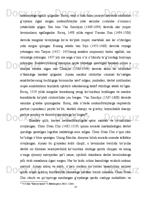 hokimiyatga egalik qilganlar. Biroq, vaqt o‘tishi bilan jamiyat hayotida islohotlar
g‘oyasini   ilgari   surgan   neokonfutsiylar   yoki   sarimlar   («olimlar   o‘rmoni»)
yetakchilik   qilgan.   Shu   bois   Van   Sonchjon   (1469-1494)   davrida   ular   yuqori
lavozimlarni   egallaganlar.   Biroq,   1498   yilda   regent   Yonsan   Gun   (1494-1506)
davrida   xungular   tavsiyasiga   ko‘ra   ko‘plab   yuqori   martabali   sari   lar   o‘ldirilgan
yoki   surgun   qilingan.   Buning   sababi   van   Sejo   (1455-1468)   davrida   voyaga
yetmagan   van   Tanjon   (1452-   1455)ning   amakisi   noqonuniy   taxtni   egallab,   uni
viloyatga yuborgan. 1457 yili esa unga o‘zini o‘zi o‘ldirishi to‘g‘risidagi buyruqni
yuborgan.   Buddaviylikning   mavqeini   qayta   tiklashga   qaratilgan   harakati   uchun   u
uzurpal   nomini   olgan   van   Chunjon   (1506-1544)   davrida   sarim   lar   islohotlar
o‘tkazishga   harakat   qilganlar.   Aynan   mazkur   islohotlar   «xizmat   ko‘rsatgan
amaldorlar»ning   tinchligiga   birmuncha   xavf   solgan,   jumladan,   davlat   imtihonlari
orqali amaldorlarni tayinlash iqtidorli odamlarning kashf etilishiga sabab bo‘lgan.
Biroq,   1519   yilda   xungular   kurashning   yangi   ko‘rinishini   boshlagan   va   mazkur
kurashlarda   ko‘plab   islohotchilar   jon   bergan.   Van   Sonchjo   (1567-1608)   davrida
sarimlar   g‘alaba   qozonganlar.   Biroq,   ikki   o‘rtada   neokonfutsiylarga   raqobatchi
partiya   («pundan»)   paydo   bo‘lib,   dastlab   sharqiy   va   g‘arbiy,   keyinchalik   sharqiy
partiya janubiy va shimoliy guruhlarga bo‘lingan 18
. 
Shunday   qilib,   koreys   neokonfutsiyligida   qator   maktab   va   yo‘nalishlar
rivojlangan.   Chon   Gvan   Cho   (1482-1519)   qonun   asosida   markazlashgan   davlat
qurishga   qaratilgan   legistlar   maktabiga   asos   solgan.   Chon   Gvan   Cho   o‘qim   ishli
bo‘lishga e’tibor qaratgan. Uning fikricha, dunyoni bilish asosida insonda tafakkur
rivojlangan.   Aynan   bu   g‘oyadan   kelib   chiqib,   u   lavozimlar   berilishi   bo‘yicha
davlat   im   tihonlari   rasmiyatchilik   ko‘rinishini   olishiga   qarshi   chiqqan   va   uning
o‘rniga   ijtimoiy   mavqeidan   qat’i   nazar,   iqtidorli   shaxslarni   davlat   lavozimlariga
jalb etish masalasini ilgari surgan. Har bir kishi uchun kamolotga erishish imkoni
mavjud.   Aynan   axloq   va   odob,   o‘zaro   yordam   me’yorlari   bajarilishini   nazorat
qilish   orqali   qishloq   konfutsiylik   jamoasiga   yordam   berish   mumkin.   Chon   Gvan
Cho   «kuch   va   qo‘rquv»ga   asoslangan   g‘oyalarga   qarshi   «xalqqa   muhabbat»   va
18
 V.S.Xan “Koreya tarixi” T.:Baktria press 2013 –116 b.
24
