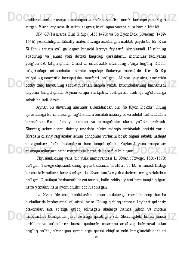 «odilona   boshqaruv»ga   asoslangan   «qirollik   yo   ‘li»   nomli   konsepsiyani   ilgari
surgan. Biroq keyinchalik sarim lar quvg‘in qilingan vaqtda olim ham o‘ldirildi . 
XV -XVI asrlarda Kim Si Sip (1435 1493) va So Kyon Dok (Xvadam, 1489-
1546) yetakchiligida falsafiy materializmga asoslangan maktab paydo bo‘ldi. Kim
Si   Sip   -   ateizm   yo‘liga   kirgan   birinchi   koreys   faylasufi   hisoblanadi.   U   ruhning
abadiyligi   va   jannat   yoki   do‘zax   haqidagi   qarashlarni,   shomonlar   faoliyatini
yolg‘on   deb   talqin   qiladi.   Omad   va   omadsizlik   odamning   o‘ziga   bog‘liq.   Ruhlar
to‘g‘risidagi   tushunchalar   odamlar   ongidagi   fantaziya   mahsulidir.   Kim   Si   Sip
xalqni   «gumanistik   boshqarish»   tarafdori   bo‘lgan.   Alloma   o‘zining   asarlarida
oddiy   xalq   hayotining   azob-uqubatlari   haqida   yozib,   hukmdorlarning   hashamatli
hayotini   tanqid   qiladi.   Aynan   xalqni   shafqatsiz   boshqarish   usuli   qo‘zg‘olonlarga
sabab bo‘ladi, deydi.
Aynan   bu   davrning   mashhur   allomalaridan   biri   So   Kyon   Dokdir.   Uning
qarashlariga ko‘ra, insonga tug‘ilishidan boshlab insoniylik va adolat tushunchalari
hamrohdir.   Biroq,   havoyi   istaklari   va   ta'magirliklar   ularni   yo‘ldan   ozdiradi.
Shuning   uchun   inson   doimiy   ravishda   o‘zini   axloqiy   tarbiyalab   borishi   zarur.
Xvadam oilaviy sag‘analar uchun dehqonlar yerlarini bosib olgani sababli nafaqat
zodagonlarni,   balki   hukmdorni   ham   tanqid   qiladi.   Faylasuf   yana   maqsadsiz
an'anaga aylangan qator marosimlar borasida ham fikr bildirgan. 
Chjusianlikning   yana   bir   yirik   namoyandasi   Li   Xvan   (Txvege,   1501-1570)
bo‘lgan.  Txvege  chjusianlikning   qayta  tiklanishi  tarafdori  bo‘lib,  u  muxolifatdagi
barcha ta'limotlarni  tanqid qilgan. Li Xvan konfutsiylik asketizm  ining yetakchisi
bo‘lgan. U nafaqat hashamatli hayot tarzini, balki oddiy uylarni ham tanqid qilgan,
hatto yemakni ham «yom onlik» deb hisoblagan. 
Li   Xvan   fikricha,   konfutsiylik   qonun-qoidalariga   mamlakatning   barcha
hududlarida   birday  amal  qilinishi  lozim.  Uning  qishloq   jamoasi  loyihasi   quloqsiz
ota-onalar,   aka   so‘ziga   quloq   solmagan   ukalarga   hamda   nikoh   va   motam
marosimlari   buzilganda   jazo   berishga   qaratilgan   edi.   Shuningdek,   kimki   jamoa
tartiblari   va   an'analarini   buzsa,   qachonki   muammo   amaldagi   hokimiyat   bilan
bog‘liq   bo‘lib,   o‘rnatilgan   qonunlarga   qarshi   chiqilsa   yoki   buzg‘unchilik   ishlari
25 
