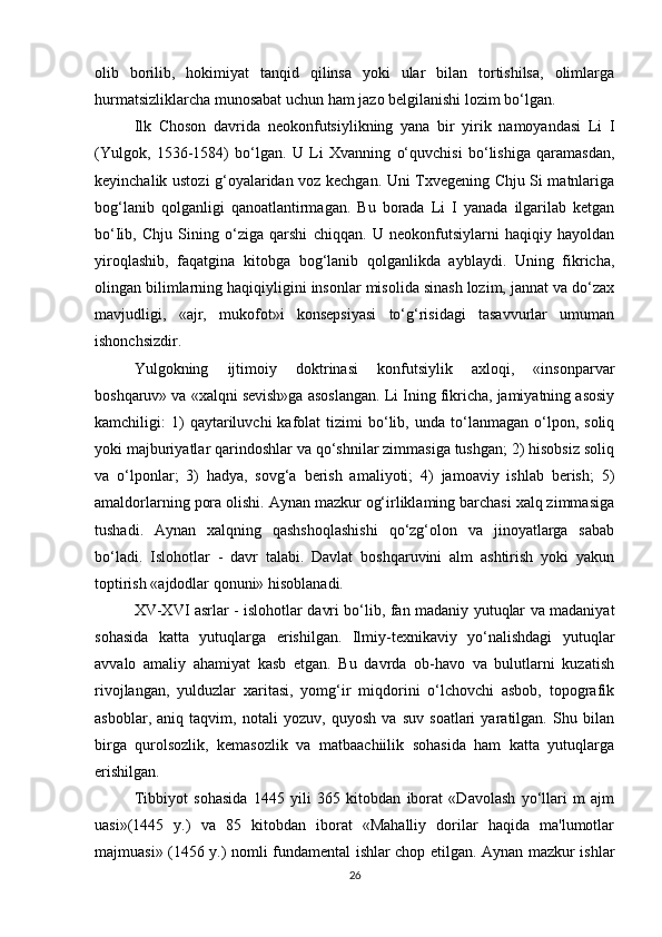 olib   borilib,   hokimiyat   tanqid   qilinsa   yoki   ular   bilan   tortishilsa,   olimlarga
hurmatsizliklarcha munosabat uchun ham jazo belgilanishi lozim bo‘lgan. 
Ilk   Choson   davrida   neokonfutsiylikning   yana   bir   yirik   namoyandasi   Li   I
(Yulgok,   1536-1584)   bo‘lgan.   U   Li   Xvanning   o‘quvchisi   bo‘lishiga   qaramasdan,
keyinchalik ustozi g‘oyalaridan voz kechgan. Uni Txvegening Chju Si matnlariga
bog‘lanib   qolganligi   qanoatlantirmagan.   Bu   borada   Li   I   yanada   ilgarilab   ketgan
bo‘Iib,   Chju   Sining   o‘ziga   qarshi   chiqqan.   U   neokonfutsiylarni   haqiqiy   hayoldan
yiroqlashib,   faqatgina   kitobga   bog‘lanib   qolganlikda   ayblaydi.   Uning   fikricha,
olingan bilimlarning haqiqiyligini insonlar misolida sinash lozim, jannat va do‘zax
mavjudligi,   «ajr,   mukofot»i   konsepsiyasi   to‘g‘risidagi   tasavvurlar   umuman
ishonchsizdir. 
Yulgokning   ijtimoiy   doktrinasi   konfutsiylik   axloqi,   «insonparvar
boshqaruv» va «xalqni sevish»ga asoslangan. Li Ining fikricha, jamiyatning asosiy
kamchiligi:   1)   qaytariluvchi   kafolat   tizimi   bo‘lib,   unda   to‘lanmagan   o‘lpon,   soliq
yoki majburiyatlar qarindoshlar va qo‘shnilar zimmasiga tushgan; 2) hisobsiz soliq
va   o‘lponlar;   3)   hadya,   sovg‘a   berish   amaliyoti;   4)   jamoaviy   ishlab   berish;   5)
amaldorlarning pora olishi. Aynan mazkur og‘irliklaming barchasi xalq zimmasiga
tushadi.   Aynan   xalqning   qashshoqlashishi   qo‘zg‘olon   va   jinoyatlarga   sabab
bo‘ladi.   Islohotlar   -   davr   talabi.   Davlat   boshqaruvini   alm   ashtirish   yoki   yakun
toptirish «ajdodlar qonuni» hisoblanadi.
XV-XVI asrlar - islohotlar davri bo‘lib, fan madaniy yutuqlar va madaniyat
sohasida   katta   yutuqlarga   erishilgan.   Ilmiy-texnikaviy   yo‘nalishdagi   yutuqlar
avvalo   amaliy   ahamiyat   kasb   etgan.   Bu   davrda   ob-havo   va   bulutlarni   kuzatish
rivojlangan,   yulduzlar   xaritasi,   yomg‘ir   miqdorini   o‘lchovchi   asbob,   topografik
asboblar,   aniq   taqvim,   notali   yozuv,   quyosh   va   suv   soatlari   yaratilgan.   Shu   bilan
birga   qurolsozlik,   kemasozlik   va   matbaachiilik   sohasida   ham   katta   yutuqlarga
erishilgan. 
Tibbiyot   sohasida   1445   yili   365   kitobdan   iborat   «Davolash   yo‘llari   m   ajm
uasi»(1445   y.)   va   85   kitobdan   iborat   «Mahalliy   dorilar   haqida   ma'lumotlar
majmuasi» (1456 y.) nomli fundamental ishlar chop etilgan. Aynan mazkur ishlar
26 
