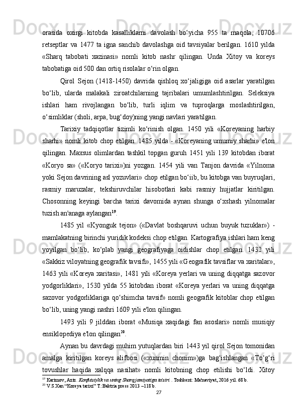 orasida   oxirgi   kitobda   kasalliklarni   davolash   bo‘yicha   955   ta   maqola,   10706
retseptlar   va   1477   ta   igna   sanchib   davolashga   oid   tavsiyalar   berilgan.   1610   yilda
«Sharq   tabobati   xazinasi»   nomli   kitob   nashr   qilingan.   Unda   Xitoy   va   koreys
tabobatiga oid 500 dan ortiq risolalar o‘rin olgan. 
Qirol   Sejon   (1418-1450)   davrida   qishloq   xo‘jaligiga   oid   asarlar   yaratilgan
bo‘lib,   ularda   malakali   ziroatchilarning   tajribalari   umumlashtirilgan.   Seleksiya
ishlari   ham   rivojlangan   bo‘lib,   turli   iqlim   va   tuproqlarga   moslashtirilgan,
o‘simliklar (sholi, arpa, bug‘doy)ning yangi navlari yaratilgan. 
Tarixiy   tadqiqotlar   tizimli   ko‘rinish   olgan.   1450   yili   «Koreyaning   harbiy
sharhi» nomli kitob chop etilgan. 1485 yilda - «Koreyaning umumiy sharhi» e'lon
qilingan.   Maxsus   olimlardan   tashkil   topgan   guruh   1451   yili   139   kitobdan   iborat
«Koryo   sa»   («Koryo   tarixi»)ni   yozgan.   1454   yili   van   Tanjon   davrida   «Yilnoma
yoki Sejon davrining asl yozuvlari» chop etilgan bo‘iib, bu kitobga van buyruqlari,
rasmiy   maruzalar,   tekshiruvchilar   hisobotlari   kabi   rasmiy   hujjatlar   kiritilgan.
Chosonning   keyingi   barcha   tarixi   davomida   aynan   shunga   o‘xshash   yilnomalar
tuzish an'anaga aylangan 19
. 
1485   yil   «Kyonguk   tejon»   («Davlat   boshqaruvi   uchun   buyuk   tuzuklar»)   -
mamlakatning birinchi yuridik kodeksi chop etilgan. Kartografiya ishlari ham keng
yoyilgan   bo‘lib,   ko‘plab   yangi   geografiyaga   oidishlar   chop   etilgan.   1432   yili
«Sakkiz viloyatning geografik tavsifi», 1455 yili «Geografik tavsiflar va xaritalar»,
1463 yili «Koreya xaritasi», 1481 yili  «Koreya yerlari va uning diqqatga sazovor
yodgorliklari»,   1530   yilda   55   kitobdan   iborat   «Koreya   yerlari   va   uning   diqqatga
sazovor  yodgorliklariga qo‘shimcha  tavsif» nomli  geografik kitoblar  chop  etilgan
bo‘lib, uning yangi nashri 1609 yili e'lon qilingan. 
1493   yili   9   jilddan   iborat   «Musiqa   xaqidagi   fan   asoslari»   nomli   musiqiy
ensiklopediya e'lon qilingan 20
. 
Aynan bu davrdagi muhim yutuqlardan biri 1443 yil qirol Sejon tomonidan
amalga   kiritilgan   koreys   alifbosi   («xunmin   chonim»)ga   bag‘ishlangan   «To‘g‘ri
tovushlar   haqida   xalqqa   nasihat»   nomli   kitobning   chop   etilishi   bo‘ldi.   Xitoy
19
 Karimov, Aziz.  Konfutsiylik va uning Sharq jamiyatiga ta'siri  . Toshkent: Ma'naviyat, 2016 yil.  68 b.
20
 V.S.Xan “Koreya tarixi” T.:Baktria press 2013 –118 b.
27 