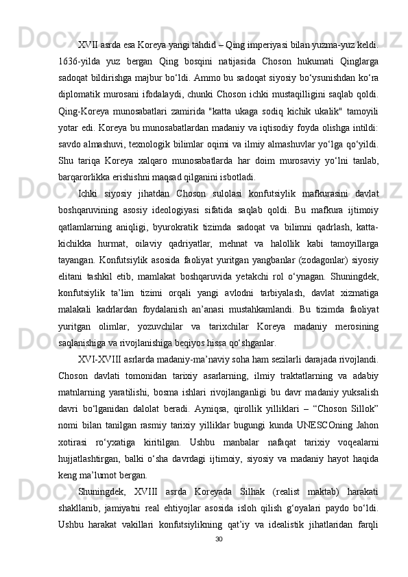 XVII asrda esa Koreya yangi tahdid – Qing imperiyasi bilan yuzma-yuz keldi.
1636-yilda   yuz   bergan   Qing   bosqini   natijasida   Choson   hukumati   Qinglarga
sadoqat bildirishga majbur bo‘ldi. Ammo bu sadoqat  siyosiy bo‘ysunishdan ko‘ra
diplomatik  murosani   ifodalaydi,  chunki  Choson  ichki  mustaqilligini  saqlab  qoldi.
Qing-Koreya   munosabatlari   zamirida   "katta   ukaga   sodiq   kichik   ukalik"   tamoyili
yotar edi. Koreya bu munosabatlardan madaniy va iqtisodiy foyda olishga intildi:
savdo almashuvi, texnologik bilimlar oqimi va ilmiy almashuvlar yo‘lga qo‘yildi.
Shu   tariqa   Koreya   xalqaro   munosabatlarda   har   doim   murosaviy   yo‘lni   tanlab,
barqarorlikka erishishni maqsad qilganini isbotladi.
Ichki   siyosiy   jihatdan   Choson   sulolasi   konfutsiylik   mafkurasini   davlat
boshqaruvining   asosiy   ideologiyasi   sifatida   saqlab   qoldi.   Bu   mafkura   ijtimoiy
qatlamlarning   aniqligi,   byurokratik   tizimda   sadoqat   va   bilimni   qadrlash,   katta-
kichikka   hurmat,   oilaviy   qadriyatlar,   mehnat   va   halollik   kabi   tamoyillarga
tayangan.   Konfutsiylik   asosida   faoliyat   yuritgan   yangbanlar   (zodagonlar)   siyosiy
elitani   tashkil   etib,   mamlakat   boshqaruvida   yetakchi   rol   o‘ynagan.   Shuningdek,
konfutsiylik   ta’lim   tizimi   orqali   yangi   avlodni   tarbiyalash,   davlat   xizmatiga
malakali   kadrlardan   foydalanish   an’anasi   mustahkamlandi.   Bu   tizimda   faoliyat
yuritgan   olimlar,   yozuvchilar   va   tarixchilar   Koreya   madaniy   merosining
saqlanishiga va rivojlanishiga beqiyos hissa qo‘shganlar.
XV I-XVIII   asrlarda madaniy-ma’naviy soha ham sezilarli darajada rivojlandi.
Choson   davlati   tomonidan   tarixiy   asarlarning,   ilmiy   traktatlarning   va   adabiy
matnlarning   yaratilishi,   bosma   ishlari   rivojlanganligi   bu   davr   madaniy   yuksalish
davri   bo‘lganidan   dalolat   beradi.   Ayniqsa,   qirollik   yilliklari   –   “Choson   Sillok”
nomi   bilan   tanilgan   rasmiy   tarixiy   yilliklar   bugungi   kunda   UNESCOning   Jahon
xotirasi   ro‘yxatiga   kiritilgan.   Ushbu   manbalar   nafaqat   tarixiy   voqealarni
hujjatlashtirgan,   balki   o‘sha   davrdagi   ijtimoiy,   siyosiy   va   madaniy   hayot   haqida
keng ma’lumot bergan.
Shuningdek,   XVIII   asrda   Koreyada   Silhak   (realist   maktab)   harakati
shakllanib,   jamiyatni   real   ehtiyojlar   asosida   isloh   qilish   g‘oyalari   paydo   bo‘ldi.
Ushbu   harakat   vakillari   konfutsiylikning   qat’iy   va   idealistik   jihatlaridan   farqli
30 