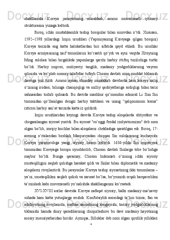 shakllanishi   Koreya   jamiyatining   murakkab,   ammo   muvozanatli   ijtimoiy
strukturasini yuzaga keltirdi.
Biroq,   ichki   mustahkamlik   tashqi   bosqinlar   bilan   sinovdan   o‘tdi.   Xususan,
1592–1598   yillardagi   Imjin   urushlari   (Yaponiyaning   Koreyaga   qilgan   bosqini)
Koreya   tarixida   eng   katta   halokatlardan   biri   sifatida   qayd   etiladi.   Bu   urushlar
Koreya   armiyasining   zaif   tomonlarini   ko‘rsatib   qo‘ydi   va   ayni   vaqtda   Xitoyning
Ming   sulolasi   bilan   birgalikda   yaponlarga   qarshi   harbiy   ittifoq   tuzilishiga   turtki
bo‘ldi.   Harbiy   inqiroz,   moliyaviy   tanglik,   madaniy   yodgorliklarning   vayron
qilinishi va ko‘plab insoniy talafotlar tufayli Choson davlati uzoq muddat tiklanish
davriga   yuz   tutdi.   Ammo   aynan   shunday   murakkab   davrlarda   ham   koreys   xalqi
o‘zining irodasi, bilimga chanqoqligi  va milliy qadriyatlariga sodiqligi bilan tarix
sahnasidan   tushib   qolmadi.   Bu   davrda   mashhur   qo‘mondon   admiral   Li   Sun   Sin
tomonidan   qo‘llanilgan   dengiz   harbiy   taktikasi   va   uning   “qalqonsimon   kema”
ixtirosi harbiy san’at tarixida katta iz qoldirdi.
Imjin   urushlaridan   keyingi   davrda   Koreya   tashqi   aloqalarda   ehtiyotkor   va
chegaralangan siyosat yuritdi. Bu siyosat "so‘nggi feodal izolyatsionizm" deb nom
olgan bo‘lib, xorijiy kuchlar bilan aloqalarni cheklashga qaratilgan edi. Biroq, 17-
asrning   o‘rtalaridan   boshlab   Manjuriyadan   chiqqan   Sin   sulolasining   kuchayishi
Koreya   yarimoroliga   yangi   siyosiy   bosim   keltirdi.   1636-yilda   Sin   imperiyasi
tomonidan   Koreyaga   bosqin   uyushtirilib,   Choson   davlati   Sinlarga   tobe   bo‘lishga
majbur   bo‘ldi.   Bunga   qaramay,   Choson   hukumati   o‘zining   ichki   siyosiy
mustaqilligini saqlab qolishga harakat qildi va Sinlar bilan diplomatik va madaniy
aloqalarni rivojlantirdi. Bu jarayonlar Koreya tashqi siyosatining ikki tomonlama –
ya’ni, mustaqillikni saqlab qolish va zarurat bo‘lsa, bo‘ysunish orqali barqarorlikni
ta’minlash kabi muvozanatli yo‘nalishda shakllanganini ko‘rsatadi.
XVI-XVIII   asrlar   davrida   Koreya   nafaqat   siyosiy,   balki   madaniy-ma’naviy
sohada   ham   katta   yutuqlarga   erishdi.   Konfutsiylik   asosidagi   ta’lim   tizimi,   fan   va
adabiyotning rivojlanishi, matbaa sanoatining kengayishi, tarixiy yodgorliklarning
tiklanishi   hamda   diniy   qarashlarning   chuqurlashuvi   bu   davr   madaniy   hayotining
asosiy xususiyatlaridan biridir. Ayniqsa, Silloklar deb nom olgan qirollik yilliklari
4 