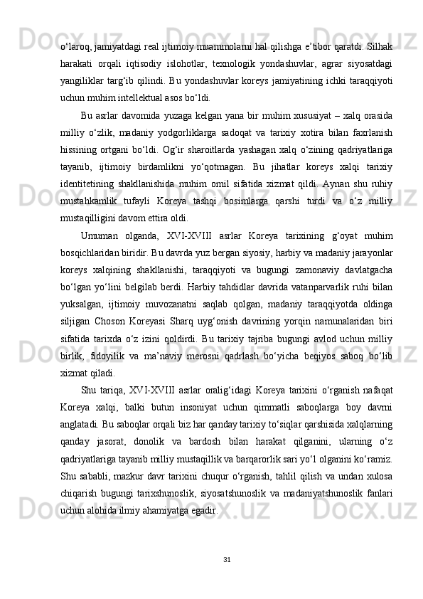 o‘laroq, jamiyatdagi real ijtimoiy muammolarni hal qilishga e’tibor qaratdi. Silhak
harakati   orqali   iqtisodiy   islohotlar,   texnologik   yondashuvlar,   agrar   siyosatdagi
yangiliklar   targ‘ib   qilindi.   Bu   yondashuvlar   koreys   jamiyatining   ichki   taraqqiyoti
uchun muhim intellektual asos bo‘ldi.
Bu asrlar davomida yuzaga kelgan yana bir muhim  xususiyat  – xalq orasida
milliy   o‘zlik,   madaniy   yodgorliklarga   sadoqat   va   tarixiy   xotira   bilan   faxrlanish
hissining   ortgani   bo‘ldi.   Og‘ir   sharoitlarda   yashagan   xalq   o‘zining   qadriyatlariga
tayanib,   ijtimoiy   birdamlikni   yo‘qotmagan.   Bu   jihatlar   koreys   xalqi   tarixiy
identitetining   shakllanishida   muhim   omil   sifatida   xizmat   qildi.   Aynan   shu   ruhiy
mustahkamlik   tufayli   Koreya   tashqi   bosimlarga   qarshi   turdi   va   o‘z   milliy
mustaqilligini davom ettira oldi.
Umuman   olganda,   XV I-XVIII   asrlar   Koreya   tarixining   g‘oyat   muhim
bosqichlaridan biridir. Bu davrda yuz bergan siyosiy, harbiy va madaniy jarayonlar
koreys   xalqining   shakllanishi,   taraqqiyoti   va   bugungi   zamonaviy   davlatgacha
bo‘lgan   yo‘lini   belgilab   berdi.   Harbiy   tahdidlar   davrida   vatanparvarlik   ruhi   bilan
yuksalgan,   ijtimoiy   muvozanatni   saqlab   qolgan,   madaniy   taraqqiyotda   oldinga
siljigan   Choson   Koreyasi   Sharq   uyg‘onish   davrining   yorqin   namunalaridan   biri
sifatida   tarixda   o‘z   izini   qoldirdi.   Bu   tarixiy   tajriba   bugungi   avlod   uchun   milliy
birlik,   fidoyilik   va   ma’naviy   merosni   qadrlash   bo‘yicha   beqiyos   saboq   bo‘lib
xizmat qiladi.
Shu   tariqa,   XV I-XVIII   asrlar   oralig‘idagi   Koreya   tarixini   o‘rganish   nafaqat
Koreya   xalqi,   balki   butun   insoniyat   uchun   qimmatli   saboqlarga   boy   davrni
anglatadi. Bu saboqlar orqali biz har qanday tarixiy to‘siqlar qarshisida xalqlarning
qanday   jasorat,   donolik   va   bardosh   bilan   harakat   qilganini,   ularning   o‘z
qadriyatlariga tayanib milliy mustaqillik va barqarorlik sari yo‘l olganini ko‘ramiz.
Shu   sababli,   mazkur   davr   tarixini   chuqur   o‘rganish,   tahlil   qilish   va   undan   xulosa
chiqarish   bugungi   tarixshunoslik,   siyosatshunoslik   va   madaniyatshunoslik   fanlari
uchun alohida ilmiy ahamiyatga egadir.
31 