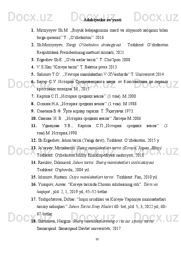 A dabiyotlar ro‘yxati
1. Mirziyoyev  Sh.M.  ,,Buyuk  kelajagimizni   mard va  oliyjanob xalqimiz  bilan
birga quramiz’’T.:,,O‘zbekiston’’ 2016.
2. Sh.Mirziyoyev,   Yangi   O'zbekiston   strategiyasi   .   Toshkent:   O‘zbekiston
Respublikasi Prezidentining matbuot xizmati, 2021.
3. Ergashev Sh.E. ,,O‘rta asrlar tarixi’’ T.:Cho‘lpon.2008
4. V.S.Xan “Koreya tarixi” T.:Baktria press 2013 
5. Salimov T.O‘. ,,Yevropa mamlakatlari V-XVasrlarda’’T.:Universitet.2014
6. Бауэр   С.У.   История   Средневекового   мира:   от   Константина   до   первых
крестовых походов. М., 2015
7. Карпов С.П.,,История средних веков’’ (1 том).  M .2000
8. Осокин  H . A .,,История средних веков’’ (1 том).  M .1988
9. Сэмёнов В.Ф. Ўрта асрлар тарихи  Т .: Ўқитувчи 1973
10.   Синова  И. В.  ,,История средних веков’’ Литера- M .2006
11.   Удалцова   З.В.,   Карпов   С.П.,,История   средних   веков’’   (1
том).М.:История,1990 .
12.  Sh.Ergashev, Jahon tarixi (Yangi davr), Toshkent. O’zbekiston, 2015 y. 
13.  Jo‘rayev, Mirzakarim.  Sharq mamlakatlari tarixi (Koreya, Japan, Xitoy)  . 
Toshkent: O'zbekiston Milliy Ensiklopediyasi nashriyoti, 2018.
14.  Rasulov, Dilmurod.  Jahon tarixi: Sharq mamlakatlari sivilizatsiyasi  . 
Toshkent: O'qituvchi, 2004 yil.
15.  Islomov, Rustam.  Osiyo mamlakatlari tarixi  .  Toshkent: Fan, 2010 yil.
16.  Yusupov, Anvar. “Koreya tarixida Choson sulolasining roli”.  Tarix va 
haqiqat  , jild. 2, 1, 2019 yil, 45–52-betlar.
17.  Toshpo'latova, Dilbar. “Imjin urushlari va Koreya-Yaponiya munosabatlari 
tarixiy saboqlari.”  Jahon Tarixi Ilmiy Nashri   60- bet, jild. 5, 3, 2022 yil, 60–
67-betlar.
18.  Sultonova, Nargiza.  Sharq mamlakatlarining o’rta asr siyosiy tarixi  . 
Samarqand: Samarqand Davlat universiteti, 2017.
32 