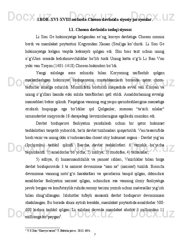 I.BOB.   XVI-XVIII asrlarda Choson davlatida siyosiy jarayonlar.
I.1. Choson davlatida tashqi siyosat
Li   Son   Ge   hokimiyatga   kelgandan   so‘ng,   koreys   davlatiga   Choson   nomini
berdi   va   mamlakat   poytaxtini   Kegyondan   Xanan   (Seul)ga   ko‘chirdi.   Li   Son   Ge
hokimiyatga   kelgan   vaqtda   keksayib   qolgan   edi.   Shu   bois   taxt   uchun   uning
o‘g‘iUari   orasida   kelishmovchiliklar   bo‘lib   turdi   Uning   katta   o‘g‘li   Li   Ban   Von
yoki van Txejon (1401-1418) Choson hukmdori bo‘ldi. 
Yangi   sulolaga   asos   solinishi   bilan   Koryoning   zaiflashib   qolgan
markazlashgan   hokimiyat   boshqaruvini   mustahkamlash   borasida   qator   chora-
tadbirlar   amalga   oshirildi.   Muxolifatni   bostirish   maqsadida   avval   van   Konyan   va
uning   o‘g‘illari   hamda   eski   sulola   tarafdorlari   qatl   etildi.   Amaldorlaming   avvalgi
mansablari bekor qilindi. Faqatgina vanning eng yaqin qarindoshlarigina mansabga
erishish   huquqiga   ega   bo‘ldilar   qol   Qolganlar,   xususan   "ta'sirli   oilalar"
umumdavlat miqyosida 18-darajadagi lavozimlarnigina egallashi mumkin edi.
Davlat   boshqaruvi   faoliyatini   yaxshilash   uchun   bir   qator   hukumat
tashkilotlari tarqatib yuborildi, ba'zi davlat tuzilmalari qisqartirildi. Van tasarrufida
bosh vazir va uning ikki o‘rinbosaridan iborat oliy hukumat organi - Davlat yig‘ini
(Iychjonbu)   tashkil   qilindi.   Barcha   davlat   tashkilotlari   6   vazirlik   bo‘yicha
taqsimlandi: 1) amaldorlar bo‘yicha; 2) moliya; 3) mudofaa; 4) tantanalar;
5)   adliya;   6)   hunarmandchilik   va   jamoat   ishlari,   Vazirliklar   bilan   birga
davlat   boshqaruvida   3   ta   nazorat   devonxona   "sam   sa"   (nazorat)   tuzildi.   Birinchi
devonxona   vanning   noto‘g‘ri   harakatlari   va   qarorlarini   tanqid   qilgan,   ikkinchisi
amaldorlar   faoliyatini   nazorat   qilgan,   uchinchisi   esa   vanning   ilmiy   faoliyatiga
javob bergan va konfutsiylik ruhida rasmiy tarixni yozish uchun materiallar yig‘ish
bilan   shug‘ullangan.   Islohotlar   tufayli   samarali   davlat   boshqaruv   devonxonasi
shakilangan. Bu borada shuni aytish kerakki, mamlakat poytaxtida amaldorlar 500-
600   kishini   tashkil   qilgan.   Li   sulolasi   davrida   mamlakat   aholisi   3   milliondan   11
millionga ko‘paygan 2
.
2
  V.S.Xan “Koreya tarixi” T.:Baktria press.  2013. 6 8 b.
7 