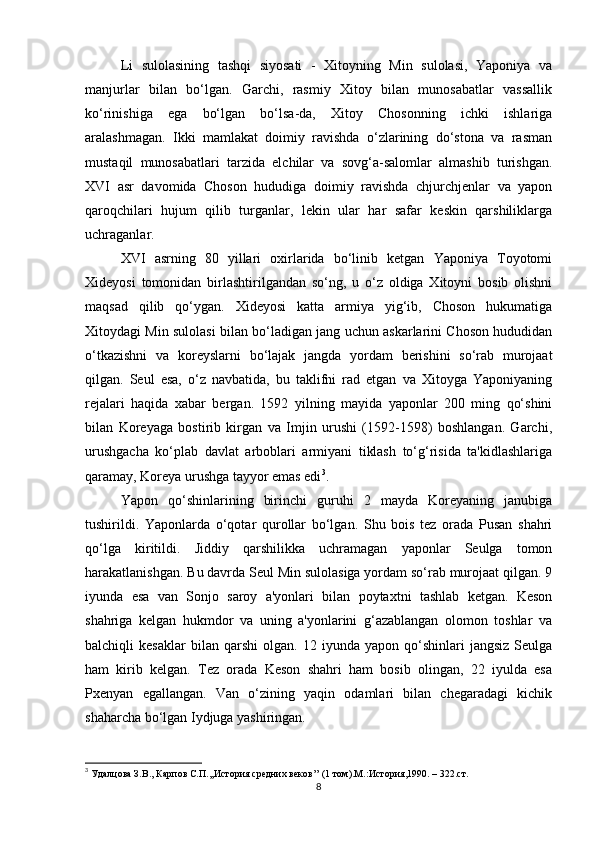 Li   sulolasining   tashqi   siyosati   -   Xitoyning   Min   sulolasi,   Yaponiya   va
manjurlar   bilan   bo‘lgan.   Garchi,   rasmiy   Xitoy   bilan   munosabatlar   vassallik
ko‘rinishiga   ega   bo‘lgan   bo‘lsa-da,   Xitoy   Chosonning   ichki   ishlariga
aralashmagan.   Ikki   mamlakat   doimiy   ravishda   o‘zlarining   do‘stona   va   rasman
mustaqil   munosabatlari   tarzida   elchilar   va   sovg‘a-salomlar   almashib   turishgan.
XVI   asr   davomida   Choson   hududiga   doimiy   ravishda   chjurchjenlar   va   yapon
qaroqchilari   hujum   qilib   turganlar,   lekin   ular   har   safar   keskin   qarshiliklarga
uchraganlar. 
XVI   asrning   80   yillari   oxirlarida   bo‘linib   ketgan   Yaponiya   Toyotomi
Xideyosi   tomonidan   birlashtirilgandan   so‘ng,   u   o‘z   oldiga   Xitoyni   bosib   olishni
maqsad   qilib   qo‘ygan.   Xideyosi   katta   armiya   yig‘ib,   Choson   hukumatiga
Xitoydagi Min sulolasi bilan bo‘ladigan jang uchun askarlarini Choson hududidan
o‘tkazishni   va   koreyslarni   bo‘lajak   jangda   yordam   berishini   so‘rab   murojaat
qilgan.   Seul   esa,   o‘z   navbatida,   bu   taklifni   rad   etgan   va   Xitoyga   Yaponiyaning
rejalari   haqida   xabar   bergan.   1592   yilning   mayida   yaponlar   200   ming   qo‘shini
bilan   Koreyaga   bostirib   kirgan   va   Imjin   urushi   (1592-1598)   boshlangan.   Garchi,
urushgacha   ko‘plab   davlat   arboblari   armiyani   tiklash   to‘g‘risida   ta'kidlashlariga
qaramay, Koreya urushga tayyor emas edi 3
. 
Yapon   qo‘shinlarining   birinchi   guruhi   2   mayda   Koreyaning   janubiga
tushirildi.   Yaponlarda   o‘qotar   qurollar   bo‘lgan.   Shu   bois   tez   orada   Pusan   shahri
qo‘lga   kiritildi.   Jiddiy   qarshilikka   uchramagan   yaponlar   Seulga   tomon
harakatlanishgan. Bu davrda Seul Min sulolasiga yordam so‘rab murojaat qilgan. 9
iyunda   esa   van   Sonjo   saroy   a'yonlari   bilan   poytaxtni   tashlab   ketgan.   Keson
shahriga   kelgan   hukmdor   va   uning   a'yonlarini   g‘azablangan   olomon   toshlar   va
balchiqli   kesaklar   bilan   qarshi   olgan.   12   iyunda   yapon   qo‘shinlari   jangsiz   Seulga
ham   kirib   kelgan.   Tez   orada   Keson   shahri   ham   bosib   olingan,   22   iyulda   esa
Pxenyan   egallangan.   Van   o‘zining   yaqin   odamlari   bilan   chegaradagi   kichik
shaharcha bo‘lgan Iydjuga yashiringan. 
3
  Удалцова З.В.,  Карпов С.П.,,История средних веков’’ (1 том).М.:История,1990. – 322. c т.
8 