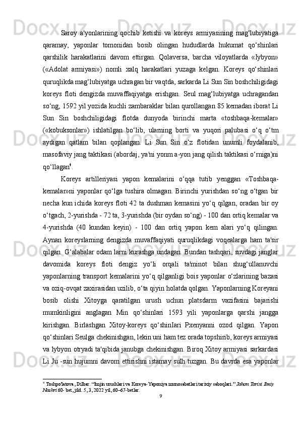 Saroy   a'yonlarining   qochib   ketishi   va   koreys   armiyasining   mag‘lubiyatiga
qaramay,   yaponlar   tomonidan   bosib   olingan   hududlarda   hukumat   qo‘shinlari
qarshilik   harakatlarini   davom   ettirgan.   Qolaversa,   barcha   viloyatlarda   «Iybyon»
(«Adolat   armiyasi»)   nomli   xalq   harakatlari   yuzaga   kelgan.   Koreys   qo‘shinlari
quruqlikda mag‘lubiyatga uchragan bir vaqtda, sarkarda Li Sun Sin boshchiligidagi
koreys   floti   dengizda   muvaffaqiyatga   erishgan.   Seul   mag‘lubiyatga   uchragandan
so‘ng, 1592 yil yozida kuchli zambaraklar bilan qurollangan 85 kemadan iborat Li
Sun   Sin   boshchiligidagi   flotda   dunyoda   birinchi   marta   «toshbaqa-kemalar»
(«kobuksonlar»)   ishlatilgan   bo‘lib,   ularning   borti   va   yuqori   palubasi   o‘q   o‘tm
aydigan   qatlam   bilan   qoplangan.   Li   Sun   Sin   o‘z   flotidan   unumli   foydalanib,
masofaviy jang taktikasi (abordaj, ya'ni yonm a-yon jang qilish taktikasi o‘rniga)ni
qo‘llagan 4
. 
Koreys   artilleriyasi   yapon   kemalarini   o‘qqa   tutib   yenggan   «Toshbaqa-
kemalar»ni   yaponlar   qo‘lga   tushira   olmagan.   Birinchi   yurishdan   so‘ng   o‘tgan   bir
necha kun ichida koreys floti 42 ta dushman kemasini yo‘q qilgan, oradan bir oy
o‘tgach, 2-yurishda - 72 ta, 3-yurishda (bir oydan so‘ng) - 100 dan ortiq kemalar va
4-yurishda   (40   kundan   keyin)   -   100   dan   ortiq   yapon   kem   alari   yo‘q   qilingan.
Aynan   koreyslarning   dengizda   muvaffaqiyati   quruqlikdagi   voqealarga   ham   ta'sir
qilgan. G‘alabalar odam larni kurashga undagan. Bundan tashqari, suvdagi janglar
davomida   koreys   floti   dengiz   yo‘li   orqali   ta'minot   bilan   shug‘ullanuvchi
yaponlarning transport kemalarini yo‘q qilganligi bois yaponlar o‘zlarining bazasi
va oziq-ovqat zaxirasidan uzilib, o‘ta qiyin holatda qolgan. Yaponlarning Koreyani
bosib   olishi   Xitoyga   qaratilgan   urush   uchun   platsdarm   vazifasini   bajarishi
mumkinligini   anglagan   Min   qo‘shinlari   1593   yili   yaponlarga   qarshi   jangga
kirishgan.   Birlashgan   Xitoy-koreys   qo‘shinIari   Pxenyanni   ozod   qilgan.   Yapon
qo‘shinlari Seulga chekinishgan, lekin uni ham tez orada topshirib, koreys armiyasi
va lybyon otryadi ta'qibida janubga chekinishgan. Biroq Xitoy armiyasi sarkardasi
Li Ju -sun hujumni davom ettirishni istamay sulh tuzgan. Bu davrda esa yaponlar
4
 Toshpo'latova, Dilbar. “Imjin urushlari va Koreya-Yaponiya munosabatlari tarixiy saboqlari.”  Jahon Tarixi Ilmiy 
Nashri   60- bet, jild. 5, 3, 2022 yil, 60–67-betlar.
9 