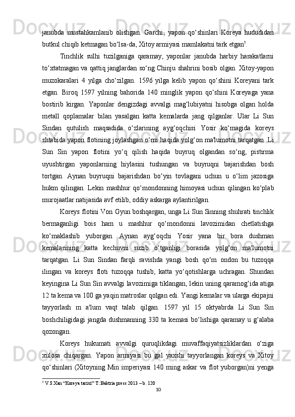 janubda   mustahkamlanib   olishgan.   Garchi,   yapon   qo‘shinlari   Koreya   hududidan
butkul chiqib ketmagan bo‘lsa-da, Xitoy armiyasi mamlakatni tark etgan 5
. 
Tinchlik   sulhi   tuzilganiga   qaramay,   yaponlar   janubda   harbiy   harakatlarni
to‘xtatmagan va qattiq janglardan so‘ng Chinju shahrini bosib olgan. Xitoy-yapon
muzokaralari   4   yilga   cho‘zilgan.   1596   yilga   kelib   yapon   qo‘shini   Koreyani   tark
etgan.   Biroq   1597   yilning   bahorida   140   minglik   yapon   qo‘shini   Koreyaga   yana
bostirib   kirgan.   Yaponlar   dengizdagi   avvalgi   mag‘lubiyatni   hisobga   olgan   holda
metall   qoplamalar   bilan   yasalgan   katta   kemalarda   jang   qilganlar.   Ular   Li   Sun
Sindan   qutulish   maqsadida   o‘zlarining   ayg‘oqchisi   Yosir   ko‘magida   koreys
shtabida yapon flotining joylashgan o‘rni haqida yolg‘on ma'lumotni tarqatgan. Li
Sun   Sin   yapon   flotini   yo‘q   qilish   haqida   buyruq   olgandan   so‘ng,   pistirma
uyushtirgan   yaponlarning   hiylasini   tushungan   va   buyruqni   bajarishdan   bosh
tortgan.   Aynan   buyruqni   bajarishdan   bo‘yin   tovlagani   uchun   u   o‘lim   jazosiga
hukm   qilingan.   Lekin   mashhur   qo‘mondonning   himoyasi   uchun   qilingan   ko‘plab
murojaatlar natijasida avf etilib, oddiy askarga aylantirilgan. 
Koreys flotini Von Gyun boshqargan, unga Li Sun Sinning shuhrati tinchlik
bermaganligi   bois   ham   u   mashhur   qo‘mondonni   lavozimidan   chetlatishga
ko‘maklashib   yuborgan.   Aynan   ayg‘oqchi   Yosir   yana   bir   bora   dushman
kemalarining   katta   kechuvni   suzib   o‘tganligi   borasida   yolg‘on   ma'lumotni
tarqatgan.   Li   Sun   Sindan   farqli   ravishda   yangi   bosh   qo‘m   ondon   bu   tuzoqqa
ilingan   va   koreys   floti   tuzoqqa   tushib,   katta   yo‘qotishlarga   uchragan.   Shundan
keyingina Li Sun Sin avvalgi lavozimiga tiklangan, lekin uning qaramog‘ida atiga
12 ta kema va 100 ga yaqin matroslar qolgan edi. Yangi kemalar va ularga ekipajni
tayyorlash   m   a'lum   vaqt   talab   qilgan.   1597   yil   15   oktyabrda   Li   Sun   Sin
boshchiligidagi   jangda  dushmanning   330   ta   kemasi   bo‘lishiga   qaramay   u  g‘alaba
qozongan. 
Koreys   hukumati   avvalgi   quruqlikdagi   muvaffaqiyatsizliklardan   o‘ziga
xulosa   chiqargan.   Yapon   armiyasi   bu   gal   yaxshi   tayyorlangan   koreys   va   Xitoy
qo‘shinlari  (Xitoyning Min imperiyasi  140 ming askar  va flot  yuborgan)ni  yenga
5
 V.S.Xan “Koreya tarixi” T.:Baktria press 2013 – b. 120
10 