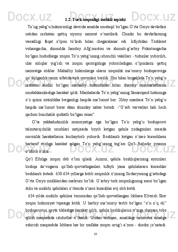 1.2. Turk xoqonligi tashkil topishi 
  To’ng yabg’u hukmronligi davrida amalda mustaqil bo’lgan O’rta Osiyo davlatlari
ustidan   nisbatan   qattiq   siyosiy   nazorat   o’rnatiladi.   Chunki   bu   davlatlarning
vassalligi   faqat   o’lpon   to’lash   bilan   chegaralanar   edi.   Isfijobdan   Toshkent
vohasigacha,   shimolda   Janubiy   Afg’oniston   va   shimoli-g’arbiy   Pokistongacha
bo’lgan hududlarga xoqon To’n yabg’uning ishonchli   vakillari  -  tudunlar yuborilib ,
ular   soliqlar   yig’ish   va   xoqon   qarorgohiga   yuboriladigan   o’lponlarni   qattiq
nazoratga   oldilar.   Mahalliy   hokimlarga   ularni   xoqonlik   ma’muriy   boshqaruviga
qo’shilganlik ramzi sifatida turk unvonlari berildi. Shu bilan birgalikda To’n yabg’u
nisbatan   kuchli   bo’lgan   mahalliy   hukmdorlar   bilan   shaxsiy   munosabatlarini
mustahkamlashga harakat qildi. Manbalarda To’n yabg’uning Samarqand hokimiga
o’z  qizini  xotinlikka  berganligi   haqida  ma’lumot   bor.  Xitoy manbasi  To’n  yabg’u
haqida   ma’lumot   berar   ekan   shunday   xabar   beradi:   -“G’arb   varvarlari   hali   hech
qachon bunchalik qudratli bo’lgan emas”. 
    O’ta   yakkahokimlik   xususiyatiga   ega   bo’lgan   To’n   yabg’u   boshqaruvi
talontarojchilik   urushlari   natijasida   boyib   ketgan   qabila   zodagonlari   orasida
norozilik   harakatlarini   kuchaytirib   yubordi.   Boshlanib   ketgan   o’zaro   kurashlarni
bartaraf   etishga   harakat   qilgan   To’n   yabg’uning   tog’asi   Qo’l   Bahodir   jiyanini
o’ldirib o’zini 
Qo’l   Elbilga   xoqon   deb   e’lon   qiladi.   Ammo,   qabila   boshliqlarining   ayrimlari
boshqa   da’vogarni   qo’llab-quvvatlaganlari   tufayli   yana   qabilalararo   kurashlar
boshlanib ketadi. 630-634-yillarga kelib xoqonlik o’zining Sirdaryoning g’arbidagi
O’rta Osiyo mulklaridan mahrum bo’ldi. G’arbiy turk xoqonligining asosi bo’lgan
dulu va nushibi qabilalari o’rtasida o’zaro kurashlar avj olib ketdi. 
   634-yilda nushibi  qabilasi  tomonidan qo’llab-quvvatlangan Ishbara Elterish Sher
xoqon   hokimiyat   tepasiga   keldi.   U   harbiy   ma’muriy   tartib   bo’lgan   “o’n   o’q   eli”
boshqaruvini qayta tiklashga harakat qilib, qabila boshliqlarini o’ziga shaxsan tobe
qilish   maqsadida   islohotlar   o’tkazdi.   Undan   tashqari,   amaldagi   nazoratni   amalga
oshirish maqsadida  Ishbara har bir  mulkka xoqon urug’i  a’zosi  - shodni  jo’natadi.
12  
  