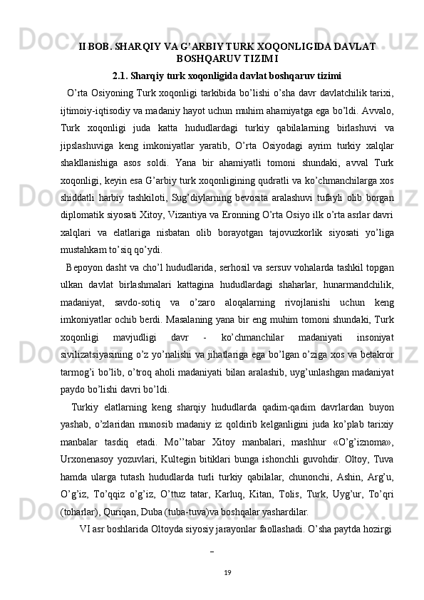 II BOB. SHARQIY VA G’ARBIY TURK XOQONLIGIDA DAVLAT
BOSHQARUV TIZIMI 
2.1. Sharqiy turk xoqonligida davlat boshqaruv tizimi 
   O’rta Osiyoning Turk xoqonligi  tarkibida bo’lishi  o’sha  davr davlatchilik tarixi,
ijtimoiy-iqtisodiy va madaniy hayot uchun muhim ahamiyatga ega bo’ldi. Avvalo,
Turk   xoqonligi   juda   katta   hududlardagi   turkiy   qabilalarning   birlashuvi   va
jipslashuviga   keng   imkoniyatlar   yaratib ,   O’rta   Osiyodagi   ayrim   turkiy   xalqlar
shakllanishiga   asos   soldi.   Yana   bir   ahamiyatli   tomoni   shundaki,   avval   Turk
xoqonligi, keyin esa G’arbiy turk xoqonligining qudratli va ko’chmanchilarga xos
shiddatli   harbiy   tashkiloti,   Sug’diylarning   bevosita   aralashuvi   tufayli   olib   borgan
diplomatik siyosati Xitoy, Vizantiya va Eronning O’rta Osiyo ilk o’rta asrlar davri
xalqlari   va   elatlariga   nisbatan   olib   borayotgan   tajovuzkorlik   siyosati   yo’liga
mustahkam to’siq qo’ydi. 
   Bepoyon dasht va cho’l hududlarida, serhosil va sersuv vohalarda tashkil topgan
ulkan   davlat   birlashmalari   kattagina   hududlardagi   shaharlar,   hunarmandchilik,
madaniyat,   savdo-sotiq   va   o’zaro   aloqalarning   rivojlanishi   uchun   keng
imkoniyatlar ochib berdi. Masalaning yana bir eng muhim tomoni shundaki, Turk
xoqonligi   mavjudligi   davr   -   ko’chmanchilar   madaniyati   insoniyat
sivilizatsiyasining o’z yo’nalishi va jihatlariga ega bo’lgan o’ziga xos va betakror
tarmog’i bo’lib, o’troq aholi madaniyati bilan aralashib, uyg’unlashgan madaniyat
paydo bo’lishi davri bo’ldi. 
    Turkiy   elatlarning   keng   sharqiy   hududlarda   qadim-qadim   davrlardan   buyon
yashab,   o’zlaridan   munosib   madaniy   iz   qoldirib   kelganligini   juda   ko’plab   tarixiy
manbalar   tasdiq   etadi.   Mo’’tabar   Xitoy   manbalari,   mashhur   «O’g’iznoma»,
Urxonenasoy  yozuvlari,  Kultegin  bitiklari  bunga   ishonchli   guvohdir.  Oltoy,  Tuva
hamda   ularga   tutash   hududlarda   turli   turkiy   qabilalar,   chunonchi,   Ashin,   Arg’u,
O’g’iz,   To’qqiz   o’g’iz,   O’ttuz   tatar,   Karluq,   Kitan,   Tolis,   Turk,   Uyg’ur,   To’qri
(toharlar), Quriqan, Duba (tuba-tuva)va boshqalar yashardilar. 
   VI asr boshlarida Oltoyda siyosiy jarayonlar faollashadi. O’sha paytda hozirgi 
   – 
19  
  