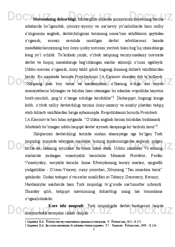 Mavzusining dolzarbligi.  Mustaqillik yillarida jamiyatimiz hayotining barcha
sohalarida   bo’lganidek,   ijtimoiy-siyosiy   va   ma’naviy   yo’nalishlarda   ham   milliy
o’zligimizni   anglash,   davlatchiligimiz   tarixining   noma’lum   sahifalarini   qaytadan
o’rganish,   asossiz   ravishda   unutilgan   davlat   arboblarimiz   hamda
mutafakkirlarimizning boy ilmiy-ijodiy merosini yoritish bilan bog’liq izlanishlarga
keng   yo’l   ochildi.   Ta’kidlash   joizki,   o’zbek   xalqining   tarixiy-madaniy   merosida
davlat   va   huquq   masalalariga   bag’ishlangan   asarlar   salmoqli   o’rinni   egallaydi.
Ushbu merosni o’rganish, ilmiy tahlil qilish bugungi kunning dolzarb vazifalaridan
biridir.   Bu   masalada   birinchi   Prezidentimiz   I.A.Karimov   shunday   deb   ta’kidlaydi:
“Xalqning   juda   boy   tarixi   va   madaniyatini,   o lkaning   o ziga   xos   noyobʻ ʻ
xususiyatlarini bilmagan va bilishni ham istamagan bu odamlar respublika hayotini
bosib-yanchib,   qing ir   o zanga   solishga   kirishdilar”	
ʻ ʻ 1
.   Darhaqiqat,   bugungi   kunga
kelib,   o’zbek   milliy   davlatchiligi   tarixini   ilmiy-nazariy   va   amaliy   jihatdan   tadqiq
etish dolzarb vazifalardan biriga aylanmoqda. Respublikamiz birinchi Prezidenti 
I.A.Karimov ta’biri bilan aytganda: “O’zlikni anglash tarixni bilishdan boshlanadi. 
Isbottalab bo’lmagan ushbu haqiqat davlat siyosati darajasiga ko’tarilishi zarur” 2
. 
Xalqlarimiz   davlatchiligi   tarixida   muhim   ahamiyatga   ega   bo’lgan   Turk
xoqonligi   xususida   talaygina   manbalar   bizning   kunlarimizgacha   saqlanib   qolgan
bo’lsa-da,   ularning   ayrimlari   bir-birini   inkor   etadi.   Ushbu   manbalar   VI   asrning
oxirlarida   yashagan   vizantiyalik   tarixchilar   Menandr   Protektor,   Feofan
Vizantiyskiy,   suriyalik   tarixchi   Ionna   Efessiylarning   tarixiy   asarlari,   epigrafik
yodgorliklar   -   O’rxun-Yenisey,   runiy   yozuvlari,   Xitoyning   “Tan   xonadoni   tarixi”
qabilardir. Undan tashqari o’rta asrlar mualliflari at-Tabariy, Denovariy, Beruniy, 
Narshaxiylar   asarlarida   ham   Turk   xoqonligi   to’g’risida   ma’lumotlar   uchraydi.
Shunday   qilib,   tadqiqot   mavzusining   dolzarbligi   uning   har   tomonlama
o rganilishidadir. 	
ʻ
                    Kurs   ishi   maqsadi:   Turk   xoqonligida   davlat   boshqaruvi   haqida
ilmiymetodik tavsiyalar ishlab chiqish.  
1  Каримов И.А. Ўзбекистон мустақилликка эришиш остонасида.-Т: Ўзбекистон, 2011.-Б.172. 
2  Каримов И.А. Биз келажагимизни ўз қўлимиз билан қурамиз. Т.7. -Тошкент: Ўзбекистон, 1999. - Б.134. 
2  
  