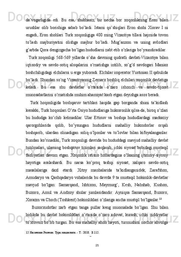 da’vogarligida   edi.   Bu   esa,   shubhasiz,   bir   necha   bor   xoqonlikning   Eron   bilan
urushlar   olib   borishiga   sabab   bo’ladi.   Istami   qo’shiqlari   Eron   shohi   Xisrav   I   ni
engadi, Eron shohlari  Turk xoqonligiga 400 ming Vizantiya tillasi  hajmida tovon
to’lash   majburiyatini   olishga   majbur   bo’ladi.   Mug’anxon   va   uning   avlodlari
g’arbda Qora dengizgacha bo’lgan hududlarni zabt etib o’zlariga bo’ysundiradilar. 
    Turk xoqonligi   568-569  yillarda  o’sha   davrning  qudratli   davlati-Vizantiya  bilan
iqtisodiy   va   savdo-sotiq   aloqalarini   o’rnatishga   intilib,   so’g’d   savdogari   Maniax
boshchiligidagi elchilarni u erga yuboradi. Elchilar imperator Yustinian II qabulida
bo’ladi. Shundan so’ng Vizantiyannig Zemarx boshliq elchilari xoqonlik davlatiga
keladi.   Bu   esa   shu   davlatlar   o’rtasida   o’zaro   ishonch   va   savdo-tijorat
munosabatlarini o’rnatishda muhim ahamiyat kasb etgan deyishga asos beradi. 
    Turk   hoqonligida   boshqaruv   tartiblari   haqida   gap   borganda   shuni   ta’kidlash
kerakki, Turk hoqonlari O’rta Osiyo hududlariga hukmronlik qilsa-da, biroq o’zlari
bu   hududga   ko’chib   kelmadilar.   Ular   Ettisuv   va   boshqa   hududlardagi   markaziy
qarorgohlarida   qolib,   bo’ysungan   hududlarni   mahalliy   hukmdorlar   orqali
boshqarib,   ulardan   olinadigan   soliq-o’lponlar   va   to’lovlar   bilan   kifoyalanganlar.
Bundan ko’rinadiki, Turk xoqonligi davrida bu hududdagi mavjud mahalliy davlat
tuzilmalari, ularning boshqaruv tizimlari saqlanib, ichki siyosat  bobidagi mustaqil
faoliyatlari davom etgan. Xoqonlik istisno hollardagina o’lkaning ijtimoiy-siyosiy
hayotiga   aralashardi.   Bu   narsa   ko’proq   tashqi   siyosat,   xalqaro   savdo-sotiq
masalalariga   daxl   etardi.   Xitoy   manbalarida   ta’kidlanganidek,   Zarafshon,
Amudaryo va Qashqadaryo vohalarida bu davrda 9 ta mustaqil hokimlik-davlatlar
mavjud   bo’lgan:   Samarqand,   Ishtixon,   Maymurg’,   Kesh,   Nahshab,   Kushon,
Buxoro,   Amul   va   Andxoy   shular   jumlasidandir.   Ayniqsa   Samarqand,   Buxoro,
Xorazm va Choch (Toshkent) hokimliklari o’zlariga ancha mustqil bo’lganlar. 12
 
      Buxorxudotlar   zarb   etgan   tanga   pullar   keng   muomalada   bo’lgan.   Shu   bilan
birlikda   bu   davlat   hokimliklari   o’rtasida   o’zaro   adovat,   kurash,   ichki   ziddiyatlar
to’xtovsiz bo’lib turgan. Bu esa mahalliy aholi hayoti, turmushini nochor ahvolga
12  Насимхон Рахмон. Турк хоқонлиги. - Т.: 2018. Б.112. 
   – 
21  
  