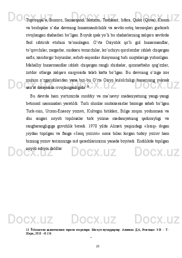 Tuproqqal’a, Buxoro, Samarqand, Ishtixon, Toshkent, Isfara, Qubo (Quva), Koson
va   boshqalar   o’sha   davrning   hunarmandchilik   va   savdo-sotiq   tarmoqlari   gurkirab
rivojlangan shaharlari bo’lgan. Buyuk ipak yo’li bu shaharlarning xalqaro savdoda
faol   ishtirok   etishini   ta’minlagan.   O’rta   Osiyolik   qo’li   gul   hunarmandlar,
to’quvchilar, zargarlar, miskaru temirchilar, ko’nchiyu qurolsozlar ishlab chiqargan
nafis, xaridorgir buyumlar, asbob-anjomlar dunyoning turli nuqtalariga yuborilgan.
Mahalliy   hunarmandlar   ishlab   chiqargan   rangli   shishalar,   qimmatbaho   qog’ozlar,
zotdor   otlarga   xalqaro   miqyosida   talab   katta   bo’lgan.   Bu   davrning   o’ziga   xos
muhim   o’zgarishlaridan   yana   biri-bu   O’rta   Osiyo   kulolchiligi   hunarining   yuksak
san’at darajasida rivojlanganligidir. 13
 
    Bu   davrda   ham   yurtimizda   moddiy   va   ma’naviy   madaniyatning   yangi-yangi
betimsol   namunalari   yaratildi.   Turli   olimlar   mutaxassislar   baxsiga   sabab   bo’lgan
Turk-ruin,   Urxon-Enasoy   yozuvi,   Kultegin   bitiklari,   Bilga   xoqon   yodnomasi   va
shu   singari   noyob   topilmalar   turk   yozma   madaniyatning   qadimiyligi   va
rangbarangligiga   guvohlik   beradi.   1970   yilda   Almati   yaqinidagi   «Issiq»   degan
joydan   topilgan   va   fanga   «Issiq   yozuvi»   nomi   bilan   kirgan   turkiy   yozuv   ham
bizning yozuv tariximizga oid qarashlarimizni yanada boyitadi. Endilikda topilgan
noyob ashyoi dalillar 
13   Ўзбекистон   давлатчилиги   тарихи   очерклари.   Масъул   мухаррирлар:   Алимова   Д.А,   Ртвеладзе   Э.В.   -   Т.:
Шарқ, 2018. –Б.156.
   – 
23  
  