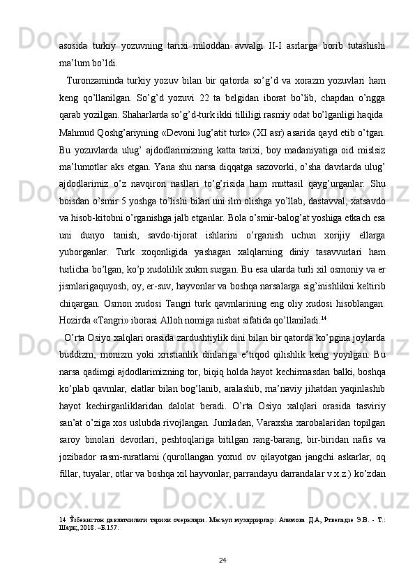 asosida   turkiy   yozuvning   tarixi   miloddan   avvalgi   II-I   asrlarga   borib   tutashishi
ma’lum bo’ldi. 
    Turonzaminda   turkiy   yozuv   bilan   bir   qatorda   so’g’d   va   xorazm   yozuvlari   ham
keng   qo’llanilgan.   So’g’d   yozuvi   22   ta   belgidan   iborat   bo’lib,   chapdan   o’ngga
qarab yozilgan. Shaharlarda so’g’d-turk ikki tilliligi rasmiy odat bo’lganligi haqida
Mahmud Qoshg’ariyning «Devoni lug’atit turk» (XI asr) asarida qayd etib o’tgan.
Bu   yozuvlarda   ulug’   ajdodlarimizning   katta   tarixi,   boy   madaniyatiga   oid   mislsiz
ma’lumotlar  aks  etgan. Yana shu  narsa  diqqatga sazovorki,  o’sha  davrlarda ulug’
ajdodlarimiz   o’z   navqiron   nasllari   to’g’risida   ham   muttasil   qayg’urganlar.   Shu
boisdan o’smir 5 yoshga to’lishi bilan uni ilm olishga yo’llab, dastavval, xatsavdo
va hisob-kitobni o’rganishga jalb etganlar. Bola o’smir-balog’at yoshiga etkach esa
uni   dunyo   tanish,   savdo-tijorat   ishlarini   o’rganish   uchun   xorijiy   ellarga
yuborganlar.   Turk   xoqonligida   yashagan   xalqlarning   diniy   tasavvurlari   ham
turlicha bo’lgan, ko’p xudolilik xukm surgan. Bu esa ularda turli xil osmoniy va er
jismlarigaquyosh, oy, er-suv, hayvonlar va boshqa narsalarga sig’inishlikni keltirib
chiqargan.   Osmon   xudosi   Tangri   turk   qavmlarining   eng   oliy   xudosi   hisoblangan.
Hozirda «Tangri» iborasi Alloh nomiga nisbat sifatida qo’llaniladi. 14
 
  O’rta Osiyo xalqlari orasida zardushtiylik dini bilan bir qatorda ko’pgina joylarda
buddizm,   monizm   yoki   xristianlik   dinlariga   e’tiqod   qilishlik   keng   yoyilgan.   Bu
narsa qadimgi ajdodlarimizning tor, biqiq holda hayot kechirmasdan balki, boshqa
ko’plab qavmlar, elatlar  bilan bog’lanib, aralashib,  ma’naviy jihatdan yaqinlashib
hayot   kechirganliklaridan   dalolat   beradi.   O’rta   Osiyo   xalqlari   orasida   tasviriy
san’at o’ziga xos uslubda rivojlangan. Jumladan, Varaxsha xarobalaridan topilgan
saroy   binolari   devorlari,   peshtoqlariga   bitilgan   rang-barang,   bir-biridan   nafis   va
jozibador   rasm-suratlarni   (qurollangan   yoxud   ov   qilayotgan   jangchi   askarlar,   oq
fillar, tuyalar, otlar va boshqa xil hayvonlar, parrandayu darrandalar v.x.z.) ko’zdan
14   Ўзбекистон   давлатчилиги   тарихи   очерклари.   Масъул   мухаррирлар:   Алимова   Д.А,   Ртвеладзе   Э.В.   -   Т.:
Шарқ, 2018. –Б.157.
 
24  
  