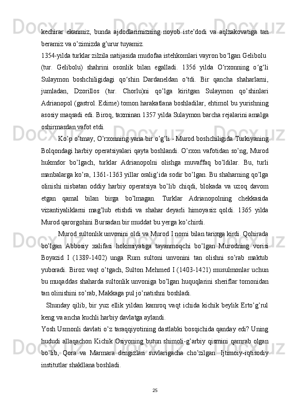 kechirar   ekanmiz,   bunda   ajdodlarimizning   noyob   iste’dodi   va   aqlzakovatiga   tan
beramiz va o’zimizda g’urur tuyamiz. 
1354-yilda turklar zilzila natijasida mudofaa istehkomlari vayron bo lgan Gelibolu ʻ
(tur.   Gelibolu)   shahrini   osonlik   bilan   egalladi.   1356   yilda   O rxonning   o g li
ʻ ʻ ʻ
Sulaymon   boshchiligidagi   qo shin   Dardaneldan   o tdi.   Bir   qancha   shaharlarni,	
ʻ ʻ
jumladan,   Dzorillos   (tur.   Chorlu)ni   qo’lga   kiritgan   Sulaymon   qo’shinlari
Adrianopol (gastrol. Edirne) tomon harakatlana boshladilar, ehtimol bu yurishning
asosiy maqsadi edi. Biroq, taxminan 1357 yilda Sulaymon barcha rejalarini amalga
oshirmasdan vafot etdi. 
Ko’p o’tmay, O’rxonning yana bir o’g’li - Murod boshchiligida Turkiyaning
Bolqondagi harbiy operatsiyalari qayta boshlandi. O’rxon vafotidan so’ng, Murod
hukmdor   bo’lgach,   turklar   Adrianopolni   olishga   muvaffaq   bo’ldilar.   Bu,   turli
manbalarga ko’ra, 1361-1363 yillar oralig’ida sodir bo’lgan. Bu shaharning qo’lga
olinishi   nisbatan   oddiy   harbiy   operatsiya   bo’lib   chiqdi,   blokada   va   uzoq   davom
etgan   qamal   bilan   birga   bo’lmagan.   Turklar   Adrianopolning   chekkasida
vizantiyaliklarni   mag’lub   etishdi   va   shahar   deyarli   himoyasiz   qoldi.   1365   yilda
Murod qarorgohini Bursadan bir muddat bu yerga ko’chirdi. 
Murod sultonlik unvonini oldi va Murod I nomi bilan tarixga kirdi. Qohirada
bo’lgan   Abbosiy   xalifasi   hokimiyatiga   tayanmoqchi   bo’lgan   Murodning   vorisi
Boyazid   I   (1389-1402)   unga   Rum   sultoni   unvonini   tan   olishni   so’rab   maktub
yuboradi.   Biroz   vaqt   o’tgach,  Sulton   Mehmed   I   (1403-1421)   musulmonlar   uchun
bu muqaddas shaharda sultonlik unvoniga bo’lgan huquqlarini sheriflar tomonidan
tan olinishini so’rab, Makkaga pul jo’natishni boshladi. 
    Shunday   qilib,   bir   yuz   ellik   yildan   kamroq   vaqt   ichida   kichik   beylik   Erto’g’rul
keng va ancha kuchli harbiy davlatga aylandi. 
Yosh Usmonli davlati o’z taraqqiyotining dastlabki bosqichida qanday edi? Uning
hududi allaqachon Kichik Osiyoning butun shimoli-g’arbiy qismini qamrab olgan
bo’lib,   Qora   va   Marmara   dengizlari   suvlarigacha   cho’zilgan.   Ijtimoiy-iqtisodiy
institutlar shakllana boshladi. 
25