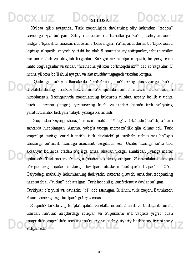 XULOSA  
    Xulosa   qilib   aytganda,   Turk   xoqonligida   davlatning   oliy   hukmdori   “xoqon”
unvoniga   ega   bo’lgan.   Xitoy   manbalari   ma’lumotlariga   ko’ra,   turkiylar   xonni
taxtga o’tqazishda maxsus marosim o’tkazishgan. Ya’ni, amaldorlar bo’lajak xonni
kigizga  o’tqazib,   quyosh   yurishi   bo’ylab  9   marotaba   aylantirganlar,  ishtirokchilar
esa   uni   qutlab   va   ulug’lab   turganlar.   So’ngra   xonni   otga   o’tqazib,   bo’yniga   ipak
mato bog’laganlar va undan “Siz necha yil xon bo’lmoqchisiz?” deb so’raganlar. U
necha yil xon bo’lishini aytgan va shu muddat tugagach taxtdan ketgan. 
    Qadimgi   turkiy   afsonalarda   berilishicha,   turklarning   tasavvuriga   ko’ra,
davlatchilikning   markazi,   davlatni   o’z   qo’lida   birlashtiruvchi   shaxs   xoqon
hisoblangan.   Boshqaruvda   xoqonlarning   hukmron   sulolasi   asosiy   bo’lib   u   uchta
kuch   -   osmon   (tangri),   yer-suvning   kuch   va   irodasi   hamda   turk   xalqining
yaratuvchanlik faoliyati tufayli yuzaga keltiriladi. 
        Xoqondan  keyingi  shaxs,  birinchi   amaldor  “Yabg’u”   (Bahodir)   bo’lib,  u  bosh
sarkarda   hisoblangan.   Ammo,   yabg’u   taxtga   merosxo’rlik   qila   olmas   edi.   Turk
xoqonligi   taxtiga   vorislik   tartibi   turk   davlatchiligi   tuzilishi   uchun   xos   bo’lgan
uluslarga   bo’linish   tizimiga   asoslanib   belgilanar   edi.   Ushbu   tizimga   ko’ra   taxt
aksariyat   hollarda   otadan   o’g’ilga   emas,   akadan   ukaga,   amakidan   jiyanga   meros
qolar  edi.   Taxt  merosxo’ri  tegin  (shahzoda)   deb  yuritilgan.  Shahzodalar  to  taxtga
o’tirgunlariga   qadar   o’zlariga   berilgan   uluslarni   boshqarib   turganlar.   O’rta
Osiyodagi mahalliy hokimlarning faoliyatini nazorat qiluvchi amaldor, xoqonning
nazoratchisi -“tudun” deb atalgan. Turk hoqonligi konfederativ davlat bo’lgan. 
Turkiylar o’z yurti va davlatini “el” deb atashgan. Birinchi turk xoqoni Buminxon
elxon unvoniga ega bo’lganligi bejiz emas. 
   Xoqonlik tarkibidagi ko’plab qabila va elatlarni birlashtirish va boshqarib turish,
ulardan   ma’lum   miqdordagi   soliqlar   va   o’lponlarni   o’z   vaqtida   yig’ib   olish
maqsadida xoqonlikda maxsus ma’muriy va harbiy-siyosiy boshqaruv tizimi joriy
etilgan edi. 
30  
  