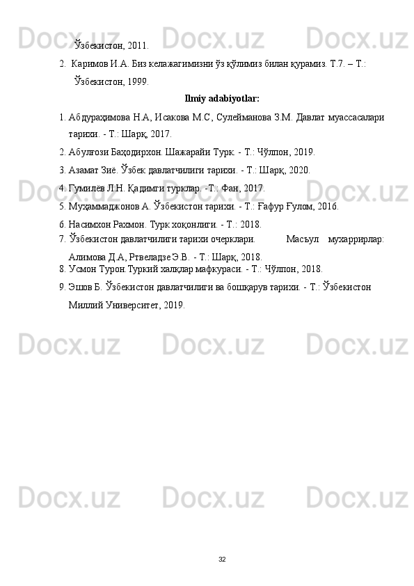 Ўзбекистон, 2011. 
2. Каримов И.А. Биз келажагимизни ўз қўлимиз билан қурамиз. Т.7. – Т.: 
Ўзбекистон, 1999. 
Ilmiy adabiyotlar: 
1. Абдураҳимова Н.А, Исакова М.С, Сулейманова З.М. Давлат муассасалари
тарихи. - Т.: Шарқ, 2017. 
2. Абулғози Баҳодирхон. Шажарайи Турк. - Т.: Чўлпон, 2019.  
3. Азамат Зиё. Ўзбек давлатчилиги тарихи. - Т.: Шарқ, 2020. 
4. Гумилёв Л.Н. Қадимги турклар. -Т.: Фан, 2017. 
5. Муҳаммаджонов А. Ўзбекистон тарихи. - Т.: Ғафур Ғулом, 2016. 
6. Насимхон Рахмон. Турк хоқонлиги. - Т.: 2018. 
7.   Ўзбекистон давлатчилиги тарихи очерклари. 
Алимова Д.А, Ртвеладзе Э.В. - Т.: Шарқ, 2018.  Масъул  мухаррирлар:
8. Усмон Турон.Туркий халқлар мафкураси. - Т.: Чўлпон, 2018. 
9. Эшов Б. Ўзбекистон давлатчилиги ва бошқарув тарихи. - Т.: Ўзбекистон 
Миллий Университет, 2019. 
 
32  
  