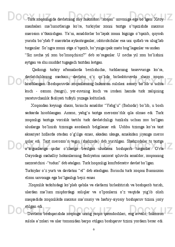    Turk xoqonligida davlatning oliy hukmdori “xoqon” unvoniga ega bo’lgan. Xitoy
manbalari   ma’lumotlariga   ko’ra,   turkiylar   xonni   taxtga   o’tqazishda   maxsus
marosim   o’tkazishgan.   Ya’ni,   amaldorlar   bo’lajak   xonni   kigizga   o’tqazib,   quyosh
yurishi bo’ylab 9 marotaba aylantirganlar, ishtirokchilar esa uni qutlab va ulug’lab
turganlar. So’ngra xonni otga o’tqazib, bo’yniga ipak mato bog’laganlar va undan 
“Siz   necha   yil   xon   bo’lmoqchisiz?”   deb   so’raganlar.   U   necha   yil   xon   bo’lishini
aytgan va shu muddat tugagach taxtdan ketgan. 
    Qadimgi   turkiy   afsonalarda   berilishicha,   turklarning   tasavvuriga   ko’ra,
davlatchilikning   markazi,   davlatni   o’z   qo’lida   birlashtiruvchi   shaxs   xoqon
hisoblangan.   Boshqaruvda   xoqonlarning   hukmron   sulolasi   asosiy   bo’lib   u   uchta
kuch   -   osmon   (tangri),   yer-suvning   kuch   va   irodasi   hamda   turk   xalqining
yaratuvchanlik faoliyati tufayli yuzaga keltiriladi. 
        Xoqondan   keyingi   shaxs,   birinchi   amaldor   “Yabg’u”   (Bahodir)   bo’lib,   u   bosh
sarkarda   hisoblangan.   Ammo,   yabg’u   taxtga   merosxo’rlik   qila   olmas   edi.   Turk
xoqonligi   taxtiga   vorislik   tartibi   turk   davlatchiligi   tuzilishi   uchun   xos   bo’lgan
uluslarga   bo’linish   tizimiga   asoslanib   belgilanar   edi.   Ushbu   tizimga   ko’ra   taxt
aksariyat   hollarda   otadan   o’g’ilga   emas,   akadan   ukaga,   amakidan   jiyanga   meros
qolar   edi.   Taxt   merosxo’ri   tegin   (shahzoda)   deb   yuritilgan.   Shahzodalar   to   taxtga
o’tirgunlariga   qadar   o’zlariga   berilgan   uluslarni   boshqarib   turganlar.   O’rta
Osiyodagi   mahalliy   hokimlarning   faoliyatini   nazorat   qiluvchi   amaldor,   xoqonning
nazoratchisi -“tudun” deb atalgan. Turk hoqonligi konfederativ davlat bo’lgan. 
Turkiylar o’z yurti va davlatini “el” deb atashgan. Birinchi turk xoqoni Buminxon
elxon unvoniga ega bo’lganligi bejiz emas. 
     Xoqonlik tarkibidagi ko’plab qabila va elatlarni birlashtirish va boshqarib turish,
ulardan   ma’lum   miqdordagi   soliqlar   va   o’lponlarni   o’z   vaqtida   yig’ib   olish
maqsadida   xoqonlikda   maxsus   ma’muriy   va   harbiy-siyosiy   boshqaruv   tizimi   joriy
etilgan edi. 
    Davlatni   boshqarishda   xoqonga  uning  yaqin  qarindoshlari,  eng  avvalo,  hukmron
sulola a’zolari va ular tomonidan barpo etilgan boshqaruv tizimi yordam berar edi.
6  
  