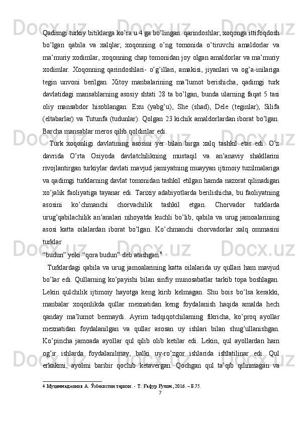 Qadimgi turkiy bitiklarga ko’ra u 4 ga bo’lingan: qarindoshlar; xoqonga ittifoqdosh
bo’lgan   qabila   va   xalqlar;   xoqonning   o’ng   tomonida   o’tiruvchi   amaldorlar   va
ma’muriy xodimlar, xoqonning chap tomonidan joy olgan amaldorlar va ma’muriy
xodimlar.   Xoqonning   qarindoshlari-   o’g’illari,   amakisi,   jiyanlari   va   og’a-inilariga
tegin   unvoni   berilgan.   Xitoy   manbalarining   ma’lumot   berishicha,   qadimgi   turk
davlatidagi   mansablarning   asosiy   shtati   28   ta   bo’lgan,   bunda   ularning   faqat   5   tasi
oliy   mansabdor   hisoblangan:   Exu   (yabg’u),   She   (shad),   Dele   (teginlar),   Silifa
(eltabarlar) va Tutunfa (tudunlar). Qolgan 23 kichik amaldorlardan iborat bo’lgan.
Barcha mansablar meros qilib qoldirilar edi. 
    Turk   xoqonligi   davlatining   asosini   yer   bilan   birga   xalq   tashkil   etar   edi.   O’z
davrida   O’rta   Osiyoda   davlatchilikning   mustaqil   va   an’anaviy   shakllarini
rivojlantirgan turkiylar davlati mavjud jamiyatning muayyan ijtimoiy tuzilmalariga
va qadimgi turklarning davlat tomonidan tashkil etilgan hamda nazorat qilinadigan
xo’jalik faoliyatiga tayanar  edi. Tarixiy adabiyotlarda berilishicha, bu faoliyatning
asosini   ko’chmanchi   chorvachilik   tashkil   etgan.   Chorvador   turklarda
urug’qabilachilik   an’analari   nihoyatda   kuchli   bo’lib,   qabila   va   urug   jamoalarining
asosi   katta   oilalardan   iborat   bo’lgan.   Ko’chmanchi   chorvadorlar   xalq   ommasini
turklar 
“budun” yoki “qora budun” deb atashgan. 4
 
   Turklardagi qabila va urug jamoalarining katta oilalarida uy qullari ham  mavjud
bo’lar   edi.  Qullarning  ko’payishi   bilan  sinfiy   munosabatlar   tarkib   topa  boshlagan.
Lekin   qulchilik   ijtimoiy   hayotga   keng   kirib   kelmagan.   Shu   bois   bo’lsa   kerakki,
manbalar   xoqonlikda   qullar   mexnatidan   keng   foydalanish   haqida   amalda   hech
qanday   ma’lumot   bermaydi.   Ayrim   tadqiqotchilarning   fikricha,   ko’proq   ayollar
mexnatidan   foydalanilgan   va   qullar   asosan   uy   ishlari   bilan   shug’ullanishgan.
Ko’pincha   jamoada   ayollar   qul   qilib   olib   ketilar   edi.   Lekin,   qul   ayollardan   ham
og’ir   ishlarda   foydalanilmay,   balki   uy-ro’zgor   ishlarida   ishlatilinar   edi.   Qul
erkakmi,   ayolmi   baribir   qochib   ketavergan.   Qochgan   qul   ta’qib   qilinmagan   va
4  Муҳаммаджонов А. Ўзбекистон тарихи. - Т.: Ғафур Ғулом, 2016. – Б.75. 
7  
  