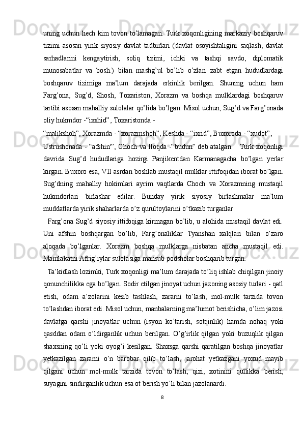 uning uchun hech kim tovon to’lamagan. Turk xoqonligining markaziy boshqaruv
tizimi   asosan   yirik   siyosiy   davlat   tadbirlari   (davlat   osoyishtaligini   saqlash,   davlat
sarhadlarini   kengaytirish,   soliq   tizimi,   ichki   va   tashqi   savdo,   diplomatik
munosabatlar   va   bosh.)   bilan   mashg’ul   bo’lib   o’zlari   zabt   etgan   hududlardagi
boshqaruv   tizimiga   ma’lum   darajada   erkinlik   berilgan.   Shuning   uchun   ham
Farg’ona,   Sug’d,   Shosh,   Toxariston,   Xorazm   va   boshqa   mulklardagi   boshqaruv
tartibi asosan mahalliy sulolalar qo’lida bo’lgan. Misol uchun, Sug’d va Farg’onada
oliy hukmdor -“ixshid”, Toxaristonda - 
“malikshoh”, Xorazmda - “xorazmshoh”, Keshda - “ixrid”, Buxoroda - “xudot”, 
Ustrushonada - “afshin'”, Choch va Iloqda -“budun” deb atalgan.     Turk xoqonligi
davrida   Sug’d   hududlariga   hozirgi   Panjikentdan   Karmanagacha   bo’lgan   yerlar
kirgan. Buxoro esa, VII asrdan boshlab mustaqil mulklar ittifoqidan iborat bo’lgan.
Sug’dning   mahalliy   hokimlari   ayrim   vaqtlarda   Choch   va   Xorazmning   mustaqil
hukmdorlari   birlashar   edilar.   Bunday   yirik   siyosiy   birlashmalar   ma’lum
muddatlarda yirik shaharlarda o’z qurultoylarini o’tkazib turganlar. 
   Farg’ona Sug’d siyosiy ittifoqiga kirmagan bo’lib, u alohida mustaqil davlat edi.
Uni   afshin   boshqargan   bo’lib,   Farg’onaliklar   Tyanshan   xalqlari   bilan   o’zaro
aloqada   bo’lganlar.   Xorazm   boshqa   mulklarga   nisbatan   ancha   mustaqil   edi.
Mamlakatni Afrig’iylar sulolasiga mansub podsholar boshqarib turgan. 
   Ta’kidlash lozimki, Turk xoqonligi ma’lum darajada to’liq ishlab chiqilgan jinoiy
qonunchilikka ega bo’lgan. Sodir etilgan jinoyat uchun jazoning asosiy turlari - qatl
etish,   odam   a’zolarini   kesib   tashlash,   zararni   to’lash,   mol-mulk   tarzida   tovon
to’lashdan iborat edi. Misol uchun, manbalarning ma’lumot berishicha, o’lim jazosi
davlatga   qarshi   jinoyatlar   uchun   (isyon   ko’tarish,   sotqinlik)   hamda   nohaq   yoki
qasddan   odam   o’ldirganlik   uchun   berilgan.   O’g’irlik   qilgan   yoki   buzuqlik   qilgan
shaxsning   qo’li   yoki   oyog’i   kesilgan.   Shaxsga   qarshi   qaratilgan   boshqa   jinoyatlar
yetkazilgan   zararni   o’n   barobar   qilib   to’lash,   jarohat   yetkazgani   yoxud   mayib
qilgani   uchun   mol-mulk   tarzida   tovon   to’lash,   qizi,   xotinini   qullikka   berish,
suyagini sindirganlik uchun esa ot berish yo’li bilan jazolanardi. 
8  
  