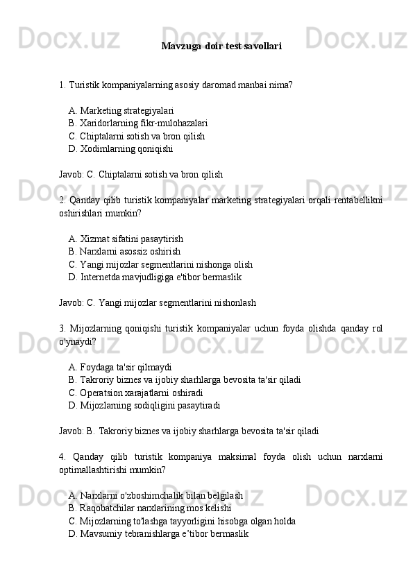 Mavzuga doir test savollari
1. Turistik kompaniyalarning asosiy daromad manbai nima?
    A. Marketing strategiyalari
    B. Xaridorlarning fikr-mulohazalari
    C. Chiptalarni sotish va bron qilish
    D. Xodimlarning qoniqishi
Javob: C. Chiptalarni sotish va bron qilish
2. Qanday qilib turistik kompaniyalar marketing strategiyalari orqali rentabellikni
oshirishlari mumkin?
    A. Xizmat sifatini pasaytirish
    B. Narxlarni asossiz oshirish
    C. Yangi mijozlar segmentlarini nishonga olish
    D. Internetda mavjudligiga e'tibor bermaslik
Javob: C. Yangi mijozlar segmentlarini nishonlash
3.   Mijozlarning   qoniqishi   turistik   kompaniyalar   uchun   foyda   olishda   qanday   rol
o'ynaydi?
    A. Foydaga ta'sir qilmaydi
    B. Takroriy biznes va ijobiy sharhlarga bevosita ta'sir qiladi
    C. Operatsion xarajatlarni oshiradi
    D. Mijozlarning sodiqligini pasaytiradi
Javob: B. Takroriy biznes va ijobiy sharhlarga bevosita ta'sir qiladi
4.   Qanday   qilib   turistik   kompaniya   maksimal   foyda   olish   uchun   narxlarni
optimallashtirishi mumkin?
    A. Narxlarni o'zboshimchalik bilan belgilash
    B. Raqobatchilar narxlarining mos kelishi
    C. Mijozlarning to'lashga tayyorligini hisobga olgan holda
    D. Mavsumiy tebranishlarga e’tibor bermaslik
