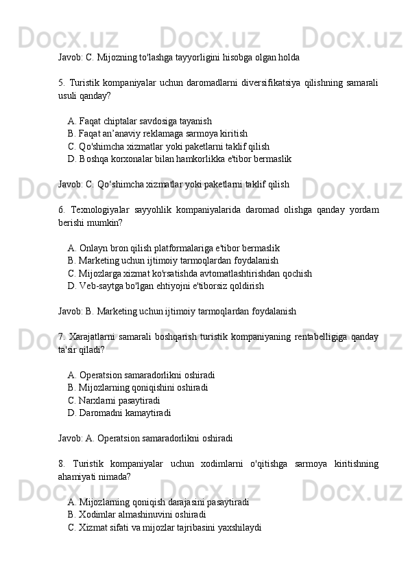 Javob: C. Mijozning to'lashga tayyorligini hisobga olgan holda
5.   Turistik   kompaniyalar   uchun   daromadlarni   diversifikatsiya   qilishning   samarali
usuli qanday?
    A. Faqat chiptalar savdosiga tayanish
    B. Faqat an’anaviy reklamaga sarmoya kiritish
    C. Qo'shimcha xizmatlar yoki paketlarni taklif qilish
    D. Boshqa korxonalar bilan hamkorlikka e'tibor bermaslik
Javob: C. Qo‘shimcha xizmatlar yoki paketlarni taklif qilish
6.   Texnologiyalar   sayyohlik   kompaniyalarida   daromad   olishga   qanday   yordam
berishi mumkin?
    A. Onlayn bron qilish platformalariga e'tibor bermaslik
    B. Marketing uchun ijtimoiy tarmoqlardan foydalanish
    C. Mijozlarga xizmat ko'rsatishda avtomatlashtirishdan qochish
    D. Veb-saytga bo'lgan ehtiyojni e'tiborsiz qoldirish
Javob: B. Marketing uchun ijtimoiy tarmoqlardan foydalanish
7.   Xarajatlarni   samarali   boshqarish   turistik   kompaniyaning   rentabelligiga   qanday
ta'sir qiladi?
    A. Operatsion samaradorlikni oshiradi
    B. Mijozlarning qoniqishini oshiradi
    C. Narxlarni pasaytiradi
    D. Daromadni kamaytiradi
Javob: A. Operatsion samaradorlikni oshiradi
8.   Turistik   kompaniyalar   uchun   xodimlarni   o'qitishga   sarmoya   kiritishning
ahamiyati nimada?
    A. Mijozlarning qoniqish darajasini pasaytiradi
    B. Xodimlar almashinuvini oshiradi
    C. Xizmat sifati va mijozlar tajribasini yaxshilaydi 