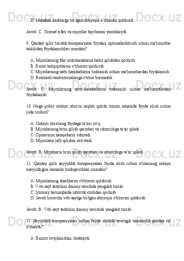     D. Malakali kadrlarga bo‘lgan ehtiyojni e’tiborsiz qoldiradi
Javob: C. Xizmat sifati va mijozlar tajribasini yaxshilaydi
9. Qanday qilib turistik kompaniyalar foydani optimallashtirish uchun ma'lumotlar
tahlilidan foydalanishlari mumkin?
    A. Mijozlarning fikr-mulohazalarini tahlil qilishdan qochish
    B. Bozor tadqiqotlarini e'tiborsiz qoldirish
    C. Mijozlarning xatti-harakatlarini tushunish uchun ma'lumotlardan foydalanish
    D. Bronlash tendentsiyalariga e'tibor bermaslik
Javob:   C.   Mijozlarning   xatti-harakatlarini   tushunish   uchun   ma'lumotlardan
foydalanish
10.   Nega   ijobiy   onlayn   obro'ni   saqlab   qolish   turizm   sohasida   foyda   olish   uchun
juda muhim?
    A. Onlayn obro'ning foydaga ta'siri yo'q
    B. Mijozlarning bron qilish qarorlari va ishonchiga ta'sir qiladi
    C. Operatsion xarajatlarni oshiradi
    D. Mijozlarni jalb qilishni rad etadi
Javob: B. Mijozlarni bron qilish qarorlari va ishonchiga ta'sir qiladi
11.   Qanday   qilib   sayyohlik   kompaniyalari   foyda   olish   uchun   o'zlarining   onlayn
mavjudligini samarali boshqarishlari mumkin?
    A. Mijozlarning sharhlarini e'tiborsiz qoldirish
    B. Veb-sayt tarkibini doimiy ravishda yangilab turish
    C. Ijtimoiy tarmoqlarda ishtirok etishdan qochish
    D. Javob beruvchi veb-saytga bo'lgan ehtiyojni e'tiborsiz qoldirish
Javob: B. Veb-sayt tarkibini doimiy ravishda yangilab turish
12. Sayyohlik kompaniyalari  uchun  foyda olishda  strategik hamkorlik qanday  rol
o'ynaydi?
    A. Biznes rivojlanishini cheklaydi 