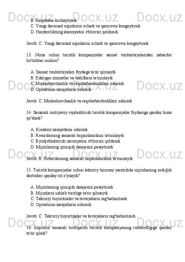     B. Raqobatni kuchaytiradi
    C. Yangi daromad oqimlarini ochadi va qamrovni kengaytiradi
    D. Hamkorlikning ahamiyatini e'tiborsiz qoldiradi
Javob: C. Yangi daromad oqimlarini ochadi va qamrovni kengaytiradi
13.   Nima   uchun   turistik   kompaniyalar   sanoat   tendentsiyalaridan   xabardor
bo'lishlari muhim?
    A. Sanoat tendentsiyalari foydaga ta'sir qilmaydi
    B. Eskirgan xizmatlar va takliflarni ta'minlaydi
    C. Moslashuvchanlik va raqobatbardoshlikni oshiradi
    D. Operatsion xarajatlarni oshiradi
Javob: C. Moslashuvchanlik va raqobatbardoshlikni oshiradi
14. Samarali moliyaviy rejalashtirish turistik kompaniyalar foydasiga qanday hissa
qo'shadi?
    A. Keraksiz xarajatlarni oshiradi
    B. Resurslarning samarali taqsimlanishini ta'minlaydi
    C. Byudjetlashtirish zaruriyatini e'tiborsiz qoldiradi
    D. Mijozlarning qoniqish darajasini pasaytiradi
Javob: B. Resurslarning samarali taqsimlanishini ta’minlaydi
15. Turistik kompaniyalar uchun takroriy biznesni yaratishda mijozlarning sodiqlik
dasturlari qanday rol o'ynaydi?
    A. Mijozlarning qoniqish darajasini pasaytiradi
    B. Mijozlarni ushlab turishga ta'sir qilmaydi
    C. Takroriy buyurtmalar va tavsiyalarni rag'batlantiradi
    D. Operatsion xarajatlarni oshiradi
Javob: C. Takroriy buyurtmalar va tavsiyalarni rag'batlantiradi
16.   Inqirozni   samarali   boshqarish   turistik   kompaniyaning   rentabelligiga   qanday
ta'sir qiladi? 