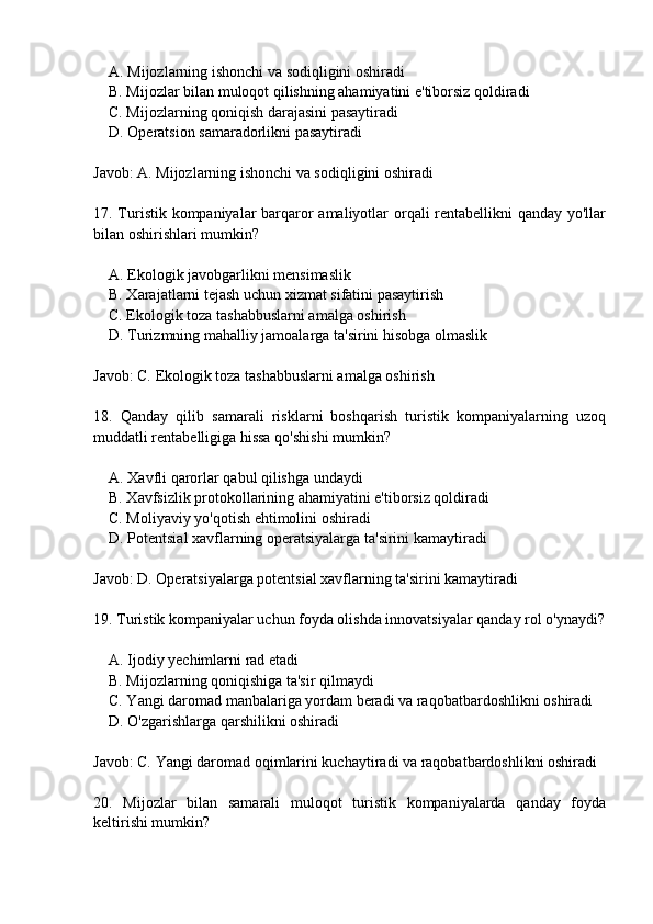     A. Mijozlarning ishonchi va sodiqligini oshiradi
    B. Mijozlar bilan muloqot qilishning ahamiyatini e'tiborsiz qoldiradi
    C. Mijozlarning qoniqish darajasini pasaytiradi
    D. Operatsion samaradorlikni pasaytiradi
Javob: A. Mijozlarning ishonchi va sodiqligini oshiradi
17. Turistik kompaniyalar barqaror  amaliyotlar orqali  rentabellikni qanday yo'llar
bilan oshirishlari mumkin?
    A. Ekologik javobgarlikni mensimaslik
    B. Xarajatlarni tejash uchun xizmat sifatini pasaytirish
    C. Ekologik toza tashabbuslarni amalga oshirish
    D. Turizmning mahalliy jamoalarga ta'sirini hisobga olmaslik
Javob: C. Ekologik toza tashabbuslarni amalga oshirish
18.   Qanday   qilib   samarali   risklarni   boshqarish   turistik   kompaniyalarning   uzoq
muddatli rentabelligiga hissa qo'shishi mumkin?
    A. Xavfli qarorlar qabul qilishga undaydi
    B. Xavfsizlik protokollarining ahamiyatini e'tiborsiz qoldiradi
    C. Moliyaviy yo'qotish ehtimolini oshiradi
    D. Potentsial xavflarning operatsiyalarga ta'sirini kamaytiradi
Javob: D. Operatsiyalarga potentsial xavflarning ta'sirini kamaytiradi
19. Turistik kompaniyalar uchun foyda olishda innovatsiyalar qanday rol o'ynaydi?
    A. Ijodiy yechimlarni rad etadi
    B. Mijozlarning qoniqishiga ta'sir qilmaydi
    C. Yangi daromad manbalariga yordam beradi va raqobatbardoshlikni oshiradi
    D. O'zgarishlarga qarshilikni oshiradi
Javob: C. Yangi daromad oqimlarini kuchaytiradi va raqobatbardoshlikni oshiradi
20.   Mijozlar   bilan   samarali   muloqot   turistik   kompaniyalarda   qanday   foyda
keltirishi mumkin? 