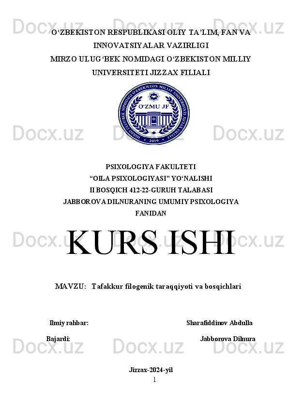 O‘ZBEKISTON RESPUBLIKASI OLIY TA’LIM, FAN VA
INNOVATSIYALAR VAZIRLIGI
MIRZO ULUG‘BEK NOMIDAGI O‘ZBEKISTON MILLIY
UNIVERSITETI JIZZAX FILIALI
PSIXOLOGIYA FAKULTETI
“OILA PSIXOLOGIYASI” YO‘NALISHI
II BOSQICH 412-22-GURUH TALABASI
JABBOROVA DILNURANING  UMUMIY PSIXOLOGIYA
FANIDAN
KURS ISHI
MAVZU:   Tafakkur filogenik taraqqiyoti va bosqichlari
Ilmiy rahbar:  Sharafiddinov Abdulla
Bajardi: Jabborova Dilnura
Jizzax-2024-yil
1 