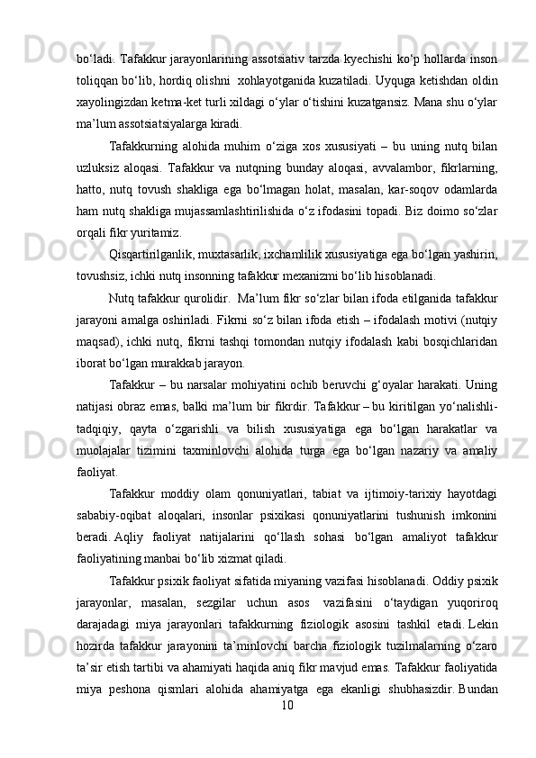 bo‘ladi.  Tafakkur  jarayonlarining assotsiativ  tarzda  kyechishi   ko‘p  hollarda inson
toliqqan bo‘lib, hordiq olishni     xohlayotganida kuzatiladi. Uyquga ketishdan oldin
xayolingizdan ketma-ket turli xildagi o‘ylar o‘tishini kuzatgansiz. Mana shu o‘ylar
ma’lum assotsiatsiyalarga kiradi.
Tafakkurning   alohida   muhim   o‘ziga   xos   xususiyati   –   bu   uning   nutq   bilan
uzluksiz   aloqasi.   Tafakkur   va   nutqning   bunday   aloqasi,   avvalambor,   fikrlarning,
hatto,   nutq   tovush   shakliga   ega   bo‘lmagan   holat,   masalan,   kar-soqov   odamlarda
ham nutq shakliga mujassamlashtirilishida o‘z ifodasini topadi. Biz doimo so‘zlar
orqali fikr yuritamiz.
Qisqartirilganlik, muxtasarlik, ixchamlilik xususiyatiga ega bo‘lgan yashirin,
tovushsiz, ichki nutq insonning tafakkur mexanizmi bo‘lib hisoblanadi.
Nutq tafakkur qurolidir.     Ma’lum fikr so‘zlar bilan ifoda etilganida tafakkur
jarayoni amalga oshiriladi. Fikrni so‘z bilan ifoda etish – ifodalash motivi (nutqiy
maqsad),   ichki   nutq,   fikrni   tashqi   tomondan   nutqiy   ifodalash   kabi   bosqichlaridan
iborat bo‘lgan murakkab jarayon.
T afakkur   – bu  narsalar  mohiyatini   ochib beruvchi   g‘oyalar  harakati.  Uning
natijasi  obraz emas, balki  ma’lum  bir  fikrdir .   Tafakkur   –   bu kiritilgan yo‘nalishli-
tadqiqiy,   qayta   o‘zgarishli   va   bilish   xususiyatiga   ega   bo‘lgan   harakatlar   va
muolajalar   tizimini   taxminlovchi   alohida   turga   ega   bo‘lgan   nazariy   va   amaliy
faoliyat .
Tafakkur   moddiy   olam   qonuniyatlari,   tabiat   va   ijtimoiy-tarixiy   hayotdagi
sababiy-oqibat   aloqalari,   insonlar   psixikasi   qonuniyatlarini   tushunish   imkonini
beradi .   Aqliy   faoliyat   natijalarini   qo‘llash   sohasi   bo‘lgan   amaliyot   tafakkur
faoliyatining manbai bo‘lib xizmat qiladi .
Tafakkur psixik faoliyat sifatida miyaning vazifasi hisoblanadi .   Oddiy psixik
jarayonlar,   masalan,   sezgilar   uchun   asos     vazifasini   o‘taydigan   yuqoriroq
darajadagi   miya   jarayonlari   tafakkurning   fiziologik   asosini   tashkil   etadi .   Lekin
hozirda   tafakkur   jarayonini   ta’minlovchi   barcha   fiziologik   tuzilmalarning   o‘zaro
ta’sir etish tartibi va ahamiyati haqida aniq fikr mavjud emas.   Tafakkur faoliyatida
miya   peshona   qismlari   alohida   ahamiyatga   ega   ekanligi   shubhasizdir .   Bundan
10 