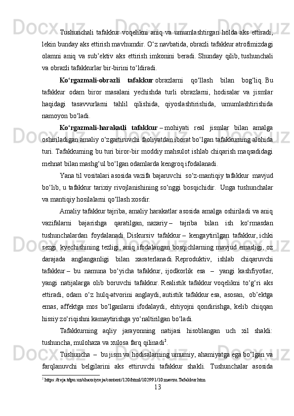 Tushunchali   tafakkur   voqelikni   aniq   va   umumlashtirgan   holda   aks   ettiradi,
lekin bunday aks ettirish mavhumdir.   O‘z navbatida, obrazli tafakkur atrofimizdagi
olamni   aniq   va   sub’ektiv   aks   ettirish   imkonini   beradi .   Shunday   qilib ,   tushunchali
va obrazli tafakkurlar bir-birini to‘ldiradi .
Ko‘rgazmali -obraz li   tafakkur   obrazlarni   qo‘llash   bilan   bog‘liq .   Bu
tafakkur   odam   biror   masalani   yechishda   turli   obrazlarni,   hodisalar   va   jismlar
haqidagi   tasavvurlarni   tahlil   qilishida,   qiyoslashtirishida,   umumlashtirishida
namoyon bo‘ladi .
Ko‘rgazmali - harakatli   tafakkur   –   mohiyati   real   jismlar   bilan   amalga
oshiriladigan amaliy o‘zgartiruvchi faoliyatdan iborat bo‘lgan tafakkurning alohida
turi. Tafakkurning bu turi biror-bir moddiy mahsulot ishlab chiqarish maqsadidagi
mehnat bilan mashg‘ul bo‘lgan odamlarda kengroq ifodalanadi.
Yana til vositalari asosida vazifa bajaruvchi     so‘z-mantiqiy tafakkur    mavjud
bo‘lib, u tafakkur tarixiy rivojlanishining so‘nggi bosqichidir.     Unga tushunchalar
va mantiqiy hosilalarni qo‘llash xosdir.
Amaliy tafakkur   tajriba, amaliy harakatlar asosida amalga oshiriladi va aniq
vazifalarni   bajarishga   qaratilgan,     nazariy   –   tajriba   bilan   ish   ko‘rmasdan
tushunchalardan   foydalanadi.   Diskursiv   tafakkur   –   kengaytirilgan   tafakkur,   ichki
sezgi     kyechishining tezligi, aniq ifodalangan bosqichlarning mavjud emasligi, oz
darajada   anglanganligi   bilan   xaraterlanadi.   Reproduktiv,   ishlab   chiqaruvchi
tafakkur   –   bu   namuna   bo‘yicha   tafakkur,   ijodkorlik   esa     –     yangi   kashfiyotlar,
yangi   natijalarga   olib   boruvchi   tafakkur.   Realistik   tafakkur   voqelikni   to‘g‘ri   aks
ettiradi,   odam   o‘z   hulq-atvorini   anglaydi,   autistik   tafakkur   esa,   asosan,     ob’ektga
emas,   affektga   mos   bo‘lganlarni   ifodalaydi,   ehtiyojni   qondirishga,   kelib   chiqqan
hissiy zo‘riqishni kamaytirishga yo‘naltirilgan bo‘ladi.
Tafakkurning   aqliy   jarayonning   natijasi   hisoblangan   uch   xil   shakli:
tushuncha, mulohaza va xulosa farq   qilinadi 2
.
Tushuncha    –     bu jism va hodisalarning umumiy, ahamiyatga ega bo‘lgan va
farqlanuvchi   belgilarini   aks   ettiruvchi   tafakkur   shakli.   Tushunchalar   asosida
2
 https://reja.tdpu.uz/shaxsiyreja/content/120/html/102991/10.mavzu.Tafakkur.htm
13 